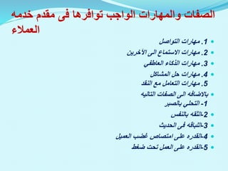 ‫توافرها‬ ‫الواجب‬ ‫والمهارات‬ ‫الصفات‬
‫فى‬
‫خدم‬ ‫مقدم‬
‫ه‬
‫العمالء‬

1
.
‫التواصل‬ ‫مهارات‬

2
.
‫االستماع‬ ‫مهارات‬
‫الى‬
‫اآلخرين‬

3
.
‫العاطفي‬ ‫الذكاء‬ ‫مهارات‬

4
.
‫المشاكل‬ ‫حل‬ ‫مهارات‬
5
.
‫النقد‬ ‫مع‬ ‫التعامل‬ ‫مهارات‬

‫باالضافه‬
‫الى‬
‫الصفات‬
‫التاليه‬
1
-
‫بالصبر‬ ‫التحلي‬

2
-
‫الثقه‬
‫بالنفس‬

3
-
‫اللباقه‬
‫فى‬
‫الحديث‬

4
-
‫القدره‬
‫العميل‬ ‫غضب‬ ‫امتصاص‬ ‫على‬

5
-
‫القدره‬
‫ضغط‬ ‫تحت‬ ‫العمل‬ ‫على‬
 