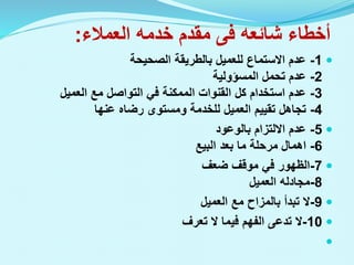 ‫أخطاء‬
‫شائعه‬
‫فى‬
‫العمالء‬ ‫خدمه‬ ‫مقدم‬
:

1
-
‫الصحيحة‬ ‫بالطريقة‬ ‫للعميل‬ ‫االستماع‬ ‫عدم‬
2
-
‫المسؤولية‬ ‫تحمل‬ ‫عدم‬
3
-
‫العميل‬ ‫مع‬ ‫التواصل‬ ‫في‬ ‫الممكنة‬ ‫القنوات‬ ‫كل‬ ‫استخدام‬ ‫عدم‬
4
-
‫عنها‬ ‫رضاه‬ ‫ومستوى‬ ‫للخدمة‬ ‫العميل‬ ‫تقييم‬ ‫تجاهل‬

5
-
‫بالوعود‬ ‫االلتزام‬ ‫عدم‬
6
-
‫اهمال‬
‫البيع‬ ‫بعد‬ ‫ما‬ ‫مرحلة‬

7
-
‫ضعف‬ ‫موقف‬ ‫في‬ ‫الظهور‬
8
-
‫العميل‬ ‫مجادله‬

9
-
‫العميل‬ ‫مع‬ ‫بالمزاح‬ ‫تبدأ‬ ‫ال‬

10
-
‫تعرف‬ ‫ال‬ ‫فيما‬ ‫الفهم‬ ‫تدعى‬ ‫ال‬

 