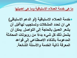 ‫ما‬
‫هى‬
‫العمالء‬ ‫خدمة‬
‫االستباقية‬
‫وما‬
‫هى‬
‫اهميتها‬

‫العمالء‬ ‫خدمة‬
‫االستباقية‬
(
‫الدعم‬ ‫أو‬
‫االستباق‬
‫ي‬
)
‫هي‬
‫ان‬
‫لها‬ ‫وتستجيب‬ ‫المشكالت‬ ‫تحدد‬
‫قبل‬
‫أن‬
‫التواصل‬ ‫إلى‬ ‫بالحاجة‬ ‫العميل‬ ‫يشعر‬
.
‫أن‬ ‫يمكن‬
‫من‬ ‫ا‬‫بدء‬ ‫شيء‬ ‫كل‬ ‫ذلك‬ ‫يشمل‬
‫روبوتات‬
‫المحاد‬
‫ثة‬
‫إلى‬ ‫االصطناعي‬ ‫بالذكاء‬ ‫المدعومة‬
‫قواعد‬
‫الخدمة‬ ‫ذاتية‬ ‫المعرفة‬
‫الشائعة‬ ‫واألسئلة‬
.
 