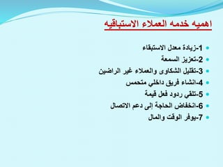 ‫اهميه‬
‫العمالء‬ ‫خدمه‬
‫االستباقيه‬

1
-
‫االستبقاء‬ ‫معدل‬ ‫زيادة‬

2
-
‫السمعة‬ ‫تعزيز‬

3
-
‫الراضين‬ ‫غير‬ ‫والعمالء‬ ‫الشكاوى‬ ‫تقليل‬

4
-
‫انشاء‬
‫متحمس‬ ‫داخلي‬ ‫فريق‬

5
-
‫قيمة‬ ‫فعل‬ ‫ردود‬ ‫تلقي‬

6
-
‫االتصال‬ ‫دعم‬ ‫إلى‬ ‫الحاجة‬ ‫انخفاض‬

7
-
‫والمال‬ ‫الوقت‬ ‫يوفر‬
 