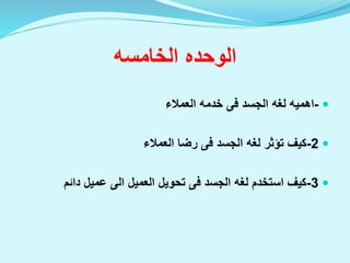 ‫الخامسه‬ ‫الوحده‬

-
‫اهميه‬
‫لغه‬
‫الجسد‬
‫فى‬
‫العمالء‬ ‫خدمه‬

2
-
‫تؤثر‬ ‫كيف‬
‫لغه‬
‫الجسد‬
‫فى‬
‫العمالء‬ ‫رضا‬

3
-
‫استخدم‬ ‫كيف‬
‫لغه‬
‫الجسد‬
‫فى‬
‫العميل‬ ‫تحويل‬
‫الى‬
‫دائم‬ ‫عميل‬
 