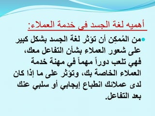 ‫الجسد‬ ‫لغة‬ ‫أهميه‬
‫فى‬
‫العمالء‬ ‫خدمة‬
:

‫ك‬ ‫بشكل‬ ‫الجسد‬ ‫لغة‬ ‫تؤثر‬ ‫أن‬ ‫ن‬ِ‫ك‬‫م‬ُ‫م‬‫ال‬ ‫من‬
‫بير‬
،‫معك‬ ‫التفاعل‬ ‫بشأن‬ ‫العمالء‬ ‫شعور‬ ‫على‬
‫خدمة‬ ‫مهنة‬ ‫في‬ ‫مهما‬ ‫دورا‬ ‫تلعب‬ ‫فهي‬
‫كان‬ ‫إذا‬ ‫ما‬ ‫على‬ ‫وتؤثر‬ ،‫بك‬ ‫الخاصة‬ ‫العمالء‬
‫عن‬ ‫سلبي‬ ‫أو‬ ‫إيجابي‬ ‫انطباع‬ ‫عمالئك‬ ‫لدى‬
‫ك‬
‫التفاعل‬ ‫بعد‬
.
 