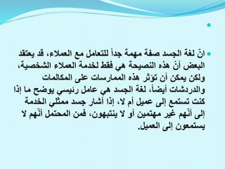 

‫ان‬
‫ي‬ ‫قد‬ ،‫العمالء‬ ‫مع‬ ‫للتعامل‬ ‫جدا‬ ‫مهمة‬ ‫صفة‬ ‫الجسد‬ ‫لغة‬
‫عتقد‬
‫الشخص‬ ‫العمالء‬ ‫لخدمة‬ ‫فقط‬ ‫هي‬ ‫النصيحة‬ ‫هذه‬ ‫أن‬ ‫البعض‬
،‫ية‬
‫المكالمات‬ ‫على‬ ‫الممارسات‬ ‫هذه‬ ‫تؤثر‬ ‫أن‬ ‫يمكن‬ ‫ولكن‬
‫م‬ ‫يوضح‬ ‫رئيسي‬ ‫عامل‬ ‫هي‬ ‫الجسد‬ ‫لغة‬ ،‫أيضا‬ ‫والدردشات‬
‫إذا‬ ‫ا‬
‫الخدمة‬ ‫ممثلي‬ ‫جسد‬ ‫أشار‬ ‫إذا‬ ،‫ال‬ ‫أم‬ ‫عميل‬ ‫إلى‬ ‫تستمع‬ ‫كنت‬
‫أن‬ ‫المحتمل‬ ‫فمن‬ ،‫ينتبهون‬ ‫ال‬ ‫أو‬ ‫مهتمين‬ ‫غير‬ ‫هم‬‫أن‬ ‫إلى‬
‫ال‬ ‫هم‬
‫العميل‬ ‫إلى‬ ‫يستمعون‬
.
 