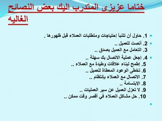 ‫ختاما‬
‫عزيزى‬
‫المتدرب‬
‫اليك‬
‫النصائ‬ ‫بعض‬
‫ح‬
‫الغاليه‬

1
.
‫تتنبأ‬ ‫أن‬ ‫حاول‬
‫إحتياجات‬
‫ظهورها‬ ‫قبل‬ ‫العمالء‬ ‫ومتطلبات‬
.

2
.
‫للعميل‬ ‫أنصت‬
..
3
.
‫بصدق‬ ‫العميل‬ ‫مع‬ ‫التعامل‬
..

4
.
‫إجعل‬
‫سهلة‬ ‫بك‬ ‫االتصال‬ ‫عملية‬
..
5
.
‫إطمح‬
‫العمالء‬ ‫مع‬ ‫وطيدة‬ ‫عالقات‬ ‫لبناء‬
..
6
.
‫للعميل‬ ‫المعطاة‬ ‫الوعود‬ ‫تخطى‬
..
7
.
‫العمالء‬ ‫مع‬ ‫االتصال‬
‫بإنتظام‬
..
8
.
‫اإلبتسامة‬
..
9
.
‫العمليات‬ ‫سير‬ ‫عن‬ ‫العميل‬ ‫تعزل‬ ‫ال‬
..
10
.
‫ممكن‬ ‫وقت‬ ‫أقصر‬ ‫في‬ ‫العمالء‬ ‫مشاكل‬ ‫حل‬
..

 