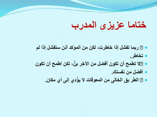 ‫ختاما‬
‫عزيزى‬
‫المدرب‬

‫لم‬ ‫إذا‬ ‫ستفشل‬ ‫أنن‬ ‫المؤكد‬ ‫من‬ ‫لكن‬ ،‫خاطرت‬ ‫إذا‬ ‫تفشل‬ ‫ربما‬

‫تخاطر‬
.

‫تكون‬ ‫أن‬ ‫اطمح‬ ‫لكن‬ ،ٌ‫ين‬ ‫اآلخر‬ ‫من‬ ‫أفضل‬ ‫تكون‬ ‫أن‬ ‫تطمح‬ ‫ال‬

‫من‬ ‫أفضل‬
‫نفسنك‬
.

‫يق‬ ‫الطر‬
‫الخالى‬
‫مكان‬ ‫أي‬ ‫إلى‬ ‫دي‬ٌ‫ؤ‬‫ي‬ ‫ال‬ ‫المعوقات‬ ‫من‬
.
 