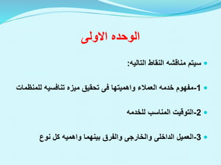 ‫الوحده‬
‫االولى‬

‫النقاط‬ ‫مناقشه‬ ‫سيتم‬
‫التاليه‬
:

1
-
‫العمالء‬ ‫خدمه‬ ‫مفهوم‬
‫واهميتها‬
‫فى‬
‫للمن‬ ‫تنافسيه‬ ‫ميزه‬ ‫تحقيق‬
‫ظمات‬

2
-
‫المناسب‬ ‫التوقيت‬
‫للخدمه‬

3
-
‫العميل‬
‫الداخلى‬
‫والخارجى‬
‫بينهما‬ ‫والفرق‬
‫واهميه‬
‫نوع‬ ‫كل‬
 