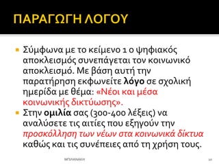  ΢ύμφωνα με το κεύμενο 1 ο ψηφιακόσ
αποκλειςμόσ ςυνεπϊγεται τον κοινωνικό
αποκλειςμό. Με βϊςη αυτό την
παρατόρηςη εκφωνεύτε λόγο ςε ςχολικό
ημερύδα με θϋμα: «Νϋοι και μϋςα
κοινωνικόσ δικτύωςησ».
 ΢την ομιλία ςασ (300-400 λϋξεισ) να
αναλύςετε τισ αιτύεσ που εξηγούν την
προςκόλληςη των νϋων ςτα κοινωνικϊ δύκτυα
καθώσ και τισ ςυνϋπειεσ από τη χρόςη τουσ.
10
ΜΠΙΛΑΝΑΚΗ
 