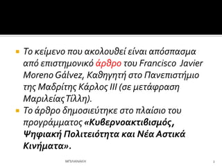  Το κεύμενο που ακολουθεύ εύναι απόςπαςμα
από επιςτημονικό ϊρθρο του Francisco Javier
Moreno Gálvez, Καθηγητό ςτο Πανεπιςτόμιο
τησ Μαδρύτησ Κϊρλοσ ΙΙΙ (ςε μετϊφραςη
ΜαριλεύασΤύλλη).
 Το ϊρθρο δημοςιεύτηκε ςτο πλαύςιο του
προγρϊμματοσ «Κυβερνοακτιβιςμόσ,
Ψηφιακή Πολιτειότητα και Νέα Αςτικά
Κινήματα».
2
ΜΠΙΛΑΝΑΚΗ
 