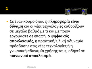  ΢ε ϋναν κόςμο όπου η πληροφορία είναι
δύναμη και οι νϋεσ τεχνολογύεσ καθορύζουν
ςε μεγϊλο βαθμό με τι και με ποιον
ερχόμαςτε ςε επαφό, ο ψηφιακόσ
αποκλειςμόσ, η πρακτικό/ υλικό αδυναμύα
πρόςβαςησ ςτισ νϋεσ τεχνολογύεσ ό η
γνωςιακό αδυναμύα χρόςησ τουσ, οδηγεύ ςε
κοινωνικό αποκλειςμό.
3
ΜΠΙΛΑΝΑΚΗ
 