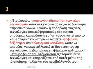  3.Έτςι λοιπόν, η κοινωνικό ιδιοπούηςη των νϋων
τεχνολογιών αποκτϊ κεντρικό ρόλο για το δικαύωμα
ςτην επικοινωνύα. Εφόςον η πρόςβαςη ςτισ νϋεσ
τεχνολογύεσ απαιτεύ ψηφιακούσ πόρουσ και
υποδομϋσ, και εφόςον η χρόςη τουσ απαιτεύ από το
κϊθε ϊτομο ό κοινότητα να διαθϋτει ψηφιακϋσ
δεξιότητεσ και πολιτιςμικό κεφϊλαιο, ώςτε να
μπορϋςει να εκμεταλλευτεύ τισ δυνατότητεσ τησ
τεχνολογύασ, η ιδιοπούηςη επιφϋρει μια πολιτιςμικό
μεταμόρφωςη του ατόμου-που εξατομικεύει τισ
τεχνολογύεσ και επηρεϊζεται από αυτϋσ μϋςω τησ
ιδιοπούηςησ,-αλλϊ και του περιβϊλλοντόσ του
8
ΜΠΙΛΑΝΑΚΗ
 