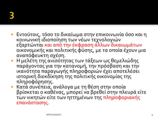  Εντούτοισ, τόςο το δικαύωμα ςτην επικοινωνύα όςο και η
κοινωνικό ιδιοπούηςη των νϋων τεχνολογιών
εξαρτώνται και από την ϋκφραςη ϊλλων δικαιωμϊτων
οικονομικόσ και πολιτικόσ φύςησ, με τα οπούα ϋχουν μια
αναπόφευκτη ςχϋςη.
 Η μελϋτη τησ ανιςότητασ των τϊξεων ωσ θεμελιώδησ
παρϊγοντασ για την κατανομό, την πρόςβαςη και την
ικανότητα παραγωγόσ πληροφοριών ϋχει αποτελϋςει
ιςτορικό διεκδύκηςη τησ πολιτικόσ οικονομύασ τησ
πληροφόρηςησ.
 Κατϊ ςυνϋπεια, ανϊλογα με τη θϋςη ςτην οπούα
βρύςκεται ο καθϋνασ, μπορεύ να βρεθεύ ςτην πλευρϊ εύτε
των νικητών εύτε των ηττημϋνων τησ πληροφοριακόσ
επανϊςταςησ.
9
ΜΠΙΛΑΝΑΚΗ
 