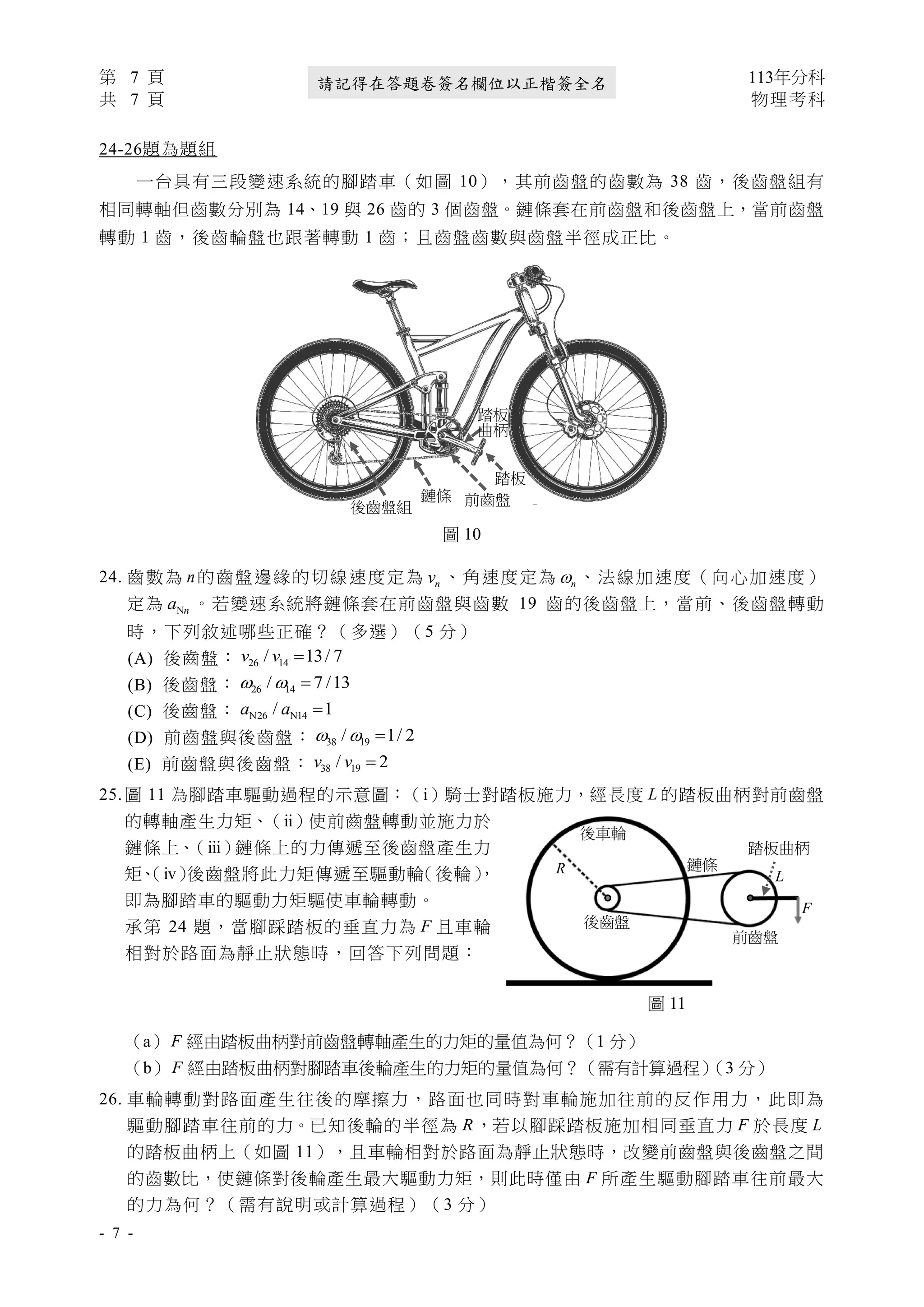 第 7 頁 113年分科
共 7 頁 物理考科
- 7 -
請記得在答題卷簽名欄位以正楷簽全名
24-26題為題組
一台具有三段變速系統的腳踏車（如圖 10），其前齒盤的齒數為 38 齒，後齒盤組有
相同轉軸但齒數分別為 14、19 與 26 齒的 3 個齒盤。鏈條套在前齒盤和後齒盤上，當前齒盤
轉動 1 齒，後齒輪盤也跟著轉動 1 齒；且齒盤齒數與齒盤半徑成正比。
24. 齒數為 n的齒盤邊緣的切線速度定為 n
v 、角速度定為 n
 、法線加速度（向心加速度）
定為 Nn
a 。若變速系統將鏈條套在前齒盤與齒數 19 齒的後齒盤上，當前、後齒盤轉動
時，下列敘述哪些正確？（多選）（5 分）
(A) 後齒盤： 26 14
/ 13/ 7
v v =
(B) 後齒盤： 26 14
/ 7 /13
  =
(C) 後齒盤： N26 N14
/ 1
a a =
(D) 前齒盤與後齒盤： 38 19
/ 1/ 2
  =
(E) 前齒盤與後齒盤： 38 19
/ 2
v v =
25. 圖 11 為腳踏車驅動過程的示意圖：（ⅰ）騎士對踏板施力，經長度 L 的踏板曲柄對前齒盤
的轉軸產生力矩、（ⅱ）使前齒盤轉動並施力於
鏈條上、
（ⅲ）鏈條上的力傳遞至後齒盤產生力
矩、
（ⅳ）
後齒盤將此力矩傳遞至驅動輪
（後輪）
，
即為腳踏車的驅動力矩驅使車輪轉動。
承第 24 題，當腳踩踏板的垂直力為 F 且車輪
相對於路面為靜止狀態時，回答下列問題：
（a） F 經由踏板曲柄對前齒盤轉軸產生的力矩的量值為何？（1 分）
（b） F 經由踏板曲柄對腳踏車後輪產生的力矩的量值為何？（需有計算過程）
（3 分）
26. 車輪轉動對路面產生往後的摩擦力，路面也同時對車輪施加往前的反作用力，此即為
驅動腳踏車往前的力。已知後輪的半徑為 R，若以腳踩踏板施加相同垂直力 F 於長度 L
的踏板曲柄上（如圖 11），且車輪相對於路面為靜止狀態時，改變前齒盤與後齒盤之間
的齒數比，使鏈條對後輪產生最大驅動力矩，則此時僅由 F 所產生驅動腳踏車往前最大
的力為何？（需有說明或計算過程）（3 分）
F
L
R
前齒盤
後齒盤
鏈條
後車輪
圖 11
踏板曲柄
圖 10
前齒盤
踏板
曲柄
踏板
鏈條
後齒盤組
 