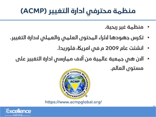 ..
‫التغيير‬ ‫ادارة‬ ‫محترفي‬ ‫منظمة‬
(ACMP)
•
‫ربحية‬ ‫غير‬ ‫منظمة‬
.
•
‫التغيير‬ ‫الدارة‬ ‫والعملي‬ ‫العلمي‬ ‫المحتوى‬ ‫الثراء‬ ‫جهودها‬ ‫تكرس‬
.
•
‫عام‬ ‫انشئت‬
2009
‫فلوريدا‬ ،‫امرياك‬ ‫في‬ ‫م‬
.
•
‫على‬ ‫التغيير‬ ‫ادارة‬ ‫ممارسي‬ ‫آالف‬ ‫من‬ ‫عالمية‬ ‫جمعية‬ ‫هي‬ ‫االن‬
‫العالم‬ ‫مستوى‬
.
https://www.acmpglobal.org/
 