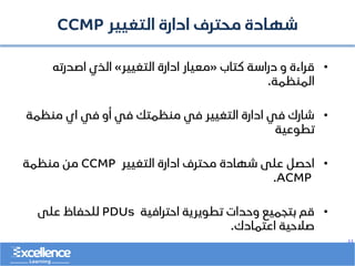 ..
‫التغيير‬ ‫ادارة‬ ‫محترف‬ ‫شهادة‬
CCMP
•
‫كتاب‬ ‫دراسة‬ ‫و‬ ‫قراءة‬
«
‫التغيير‬ ‫ادارة‬ ‫معيار‬
»
‫اصدرته‬ ‫الذي‬
‫المنظمة‬
.
•
‫منظمة‬ ‫اي‬ ‫في‬ ‫أو‬ ‫في‬ ‫منظمتك‬ ‫في‬ ‫التغيير‬ ‫ادارة‬ ‫في‬ ‫شارك‬
‫تطوعية‬
•
‫التغيير‬ ‫ادارة‬ ‫محترف‬ ‫شهادة‬ ‫على‬ ‫احصل‬
CCMP
‫منظمة‬ ‫من‬
ACMP
.
•
‫احترافية‬ ‫تطويرية‬ ‫وحدات‬ ‫بتجميع‬ ‫قم‬
PDUs
‫على‬ ‫للحفاظ‬
‫اعتمادك‬ ‫صالحية‬
.
 