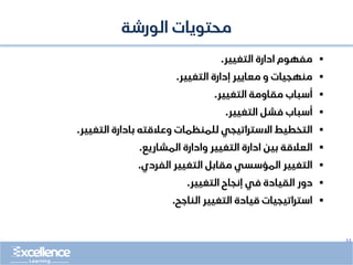 ..
‫محتويات‬
‫الورشة‬
▪
‫مفهوم‬
‫التغيير‬ ‫ادارة‬
.
▪
‫التغيير‬ ‫إدارة‬ ‫معايير‬ ‫و‬ ‫منهجيات‬
.
▪
‫التغيير‬ ‫مقاومة‬ ‫أسباب‬
.
▪
‫التغيير‬ ‫فشل‬ ‫أسباب‬
.
▪
‫وعالقته‬ ‫للمنظمات‬ ‫االستراتيجي‬ ‫التخطيط‬
‫التغيير‬ ‫بادارة‬
.
▪
‫المشاريع‬ ‫وادارة‬ ‫التغيير‬ ‫ادارة‬ ‫بين‬ ‫العالقة‬
.
▪
‫الفردي‬ ‫التغيير‬ ‫مقابل‬ ‫المؤسسي‬ ‫التغيير‬
.
▪
‫التغيير‬ ‫إنجاح‬ ‫في‬ ‫القيادة‬ ‫دور‬
.
▪
‫الناجح‬ ‫التغيير‬ ‫قيادة‬ ‫استراتيجيات‬
.
 