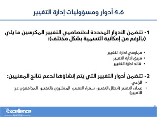 ..
4.6
‫التغيير‬ ‫إدارة‬ ‫ومسؤوليات‬ ‫أدوار‬
1
-
‫م‬ ‫المكرسين‬ ‫التغيير‬ ‫الختصاصيي‬ ‫المحددة‬ ‫األدوار‬ ‫تتضمن‬
‫يلي‬ ‫ا‬
(
‫مختلف‬ ‫بشلك‬ ‫التسمية‬ ‫إماكنية‬ ‫من‬ ‫بالرغم‬
:)
•
‫التغيير‬ ‫ادارة‬ ‫ممارسي‬
•
‫التغيير‬ ‫ادارة‬ ‫فريق‬
•
‫التغيير‬ ‫ادارة‬ ‫قائد‬
2
-
‫المعن‬ ‫نتائج‬ ‫لدعم‬ ‫إنشاؤها‬ ‫يتم‬ ‫التي‬ ‫التغيير‬ ‫أدوار‬ ‫تتضمن‬
‫يين‬
:
•
‫الراعي‬
•
‫التغيير‬ ‫عمالء‬
(
‫المدافعون‬ ،‫بالتغيير‬ ‫المبشرون‬ ،‫التغيير‬ ‫سفراء‬ ،‫التغيير‬ ‫ابطال‬
‫عن‬
‫التغيير‬
)
 