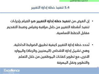 ..
5.4
‫التغيير‬ ‫ادارة‬ ‫خطة‬ ‫تنفيذ‬
5.4
‫التغيير‬ ‫إدارة‬ ‫خطة‬ ‫تنفيذ‬
•
‫من‬ ‫الغرض‬ ‫إن‬
‫التغيير‬ ‫إدارة‬ ‫خطة‬ ‫تنفيذ‬
‫بإجراءات‬ ‫القيام‬ ‫هو‬
‫الت‬ ‫وضبط‬ ‫وقياس‬ ‫مراقبة‬ ‫خالل‬ ‫من‬ ‫التغيير‬ ‫أنشطة‬ ‫تنفيذ‬
‫قديم‬
‫األساسية‬ ‫الخطط‬ ‫مقابل‬
.
•
‫الداخلي‬ ‫الضوابط‬ ‫تطبيق‬ ‫كيفية‬ ‫التغيير‬ ‫إدارة‬ ‫خطة‬ ‫حدد‬ ُ‫ت‬
‫ة‬
.
‫األشخاص‬ ‫إدارة‬ ‫تشمل‬ ‫وهي‬
(
‫والرعاة‬ ‫المعنيين‬
)
‫والموارد‬
‫التعلم‬ ‫خالل‬ ‫من‬ ‫الموظفين‬ ‫كفاءات‬ ‫تطوير‬ ‫مع‬ ،‫األخرى‬
‫المعرفة‬ ‫ونقل‬ ‫والتطوير‬
 