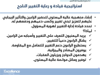..
5.2
‫التغيير‬ ‫ادارة‬ ‫استراتيجية‬ ‫وضع‬
•
‫اإلي‬ ‫والتأثير‬ ‫الراعين‬ ‫لتحضير‬ ‫المستوى‬ ‫عالية‬ ‫منهجية‬ ‫إنشاء‬
‫جابي‬
‫له‬ ‫ودفعهم‬ ‫دعمهم‬ ‫وكسب‬ ‫تغيير‬ ‫تبني‬ ‫لتعزيز‬ ‫عليهم‬
.
•
‫المسؤول‬ ‫لهوية‬ ‫التغيير‬ ‫إدارة‬ ‫قيادة‬ ‫تحدد‬
.
•
‫لماذا؟‬
✓
‫الراعين‬ ‫من‬ ‫وأسبابه‬ ‫التغيير‬ ‫على‬ ‫التعرف‬ ‫المعنيون‬ ‫يريد‬
.
✓
‫للتغيير‬ ً‫دعما‬ ‫الراعون‬ ‫يشلك‬
.
✓
‫المقاومة‬ ‫مع‬ ‫للتعامل‬ ‫التغيير‬ ‫دعم‬ ‫الراعون‬ ‫يستطيع‬
.
✓
‫والميزانية‬ ‫المصادر‬ ‫يوفرون‬
.
✓
‫العقبات‬ ‫ويزيلون‬ ‫الحواجز‬ ‫يهدمون‬
.
✓
‫المستوى‬ ‫عالية‬ ‫مواءمة‬ ‫رسائل‬ ‫توفير‬
.
‫الناجح‬ ‫التغيير‬ ‫رعاية‬ ‫و‬ ‫قيادة‬ ‫استراتيجية‬
 