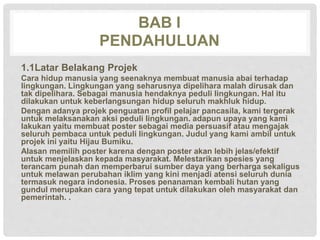 BAB I
PENDAHULUAN
1.1Latar Belakang Projek
Cara hidup manusia yang seenaknya membuat manusia abai terhadap
lingkungan. Lingkungan yang seharusnya dipelihara malah dirusak dan
tak dipelihara. Sebagai manusia hendaknya peduli lingkungan. Hal itu
dilakukan untuk keberlangsungan hidup seluruh makhluk hidup.
Dengan adanya projek penguatan profil pelajar pancasila, kami tergerak
untuk melaksanakan aksi peduli lingkungan. adapun upaya yang kami
lakukan yaitu membuat poster sebagai media persuasif atau mengajak
seluruh pembaca untuk peduli lingkungan. Judul yang kami ambil untuk
projek ini yaitu Hijau Bumiku.
Alasan memilih poster karena dengan poster akan lebih jelas/efektif
untuk menjelaskan kepada masyarakat. Melestarikan spesies yang
terancam punah dan memperbarui sumber daya yang berharga sekaligus
untuk melawan perubahan iklim yang kini menjadi atensi seluruh dunia
termasuk negara indonesia. Proses penanaman kembali hutan yang
gundul merupakan cara yang tepat untuk dilakukan oleh masyarakat dan
pemerintah. .
 