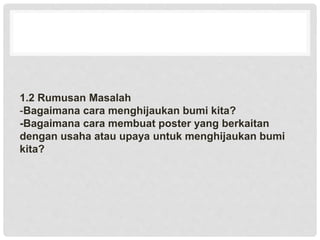 1.2 Rumusan Masalah
-Bagaimana cara menghijaukan bumi kita?
-Bagaimana cara membuat poster yang berkaitan
dengan usaha atau upaya untuk menghijaukan bumi
kita?
 