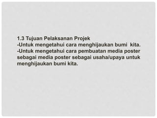 1.3 Tujuan Pelaksanan Projek
-Untuk mengetahui cara menghijaukan bumi kita.
-Untuk mengetahui cara pembuatan media poster
sebagai media poster sebagai usaha/upaya untuk
menghijaukan bumi kita.
 