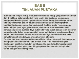 BAB II
TINJAUAN PUSTAKA
Bumi adalah tempat hidup manusia dan makhluk hidup yang berbentuk bulat
dan di kelilingi batu batu kerikil yang terdiri dari berbagai lapisan dan
mempunyai kandungan oksigen dari tumbuhan. Penghijauan lingkungan
adalah penanaman pohon diluar kawasan hutan untuk meningkatkan
kualitas lingkungan antara lain pada areal fasilitas sosial / umum,ruang
terbuka hijau, jalur hijau, pemukiman, dan tanah. Manusia tidak sadar
penurunan potensi sumber daya hutan kita yang sudah sangat jauh menurun
mungkin sadar kalau bencana sudah menerpa kita bumi mulai panas. Bumi
harus kita selamatkan semua pihak harus bekerja sama melakukan aksi
penyelamatan bumi. Lalu, apa yang harus di lakukan?
Pertama, gerakan menanam dan memelihara pohon sebanyak banyak untuk
menghijaukan kembali bumi kita. Pohon telah lama memberikan jasa
lingkungan bagi keberlanjutan kehidupan kita dan kota. Berbagai puncak
kegiatan peringatan, perayaan, hingga peresmian sesuatu seringkali di
tandai dengan menanam pohon.
 