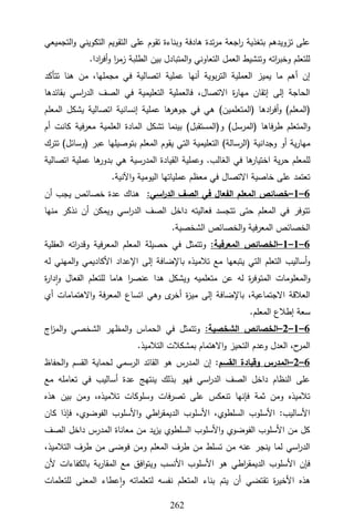 323
‫التجميعي‬‫و‬ ‫التكويني‬ ‫التقويم‬ ‫على‬ ‫تقوم‬ ‫وبناءة‬ ‫هادفة‬ ‫تدة‬‫ر‬‫م‬ ‫اجعة‬
‫ر‬ ‫بتغذية‬ ‫تزويدهم‬ ‫على‬
.‫ادا‬
‫ر‬‫أف‬‫و‬ ‫ا‬
‫ر‬‫زم‬ ‫الطلبة‬ ‫بين‬ ‫المتبادل‬‫و‬ ‫التعاوني‬ ‫العمل‬ ‫وتنشيط‬ ‫اته‬
‫ر‬‫وخب‬ ‫للتعلم‬
‫مج‬ ‫في‬ ‫اتصالية‬ ‫عملية‬ ‫أنها‬ ‫بوية‬‫ر‬‫الت‬ ‫العملية‬ ‫يميز‬ ‫ما‬ ‫أهم‬ ‫إن‬
‫تتأكد‬ ‫هنا‬ ‫من‬ ،‫ملها‬
‫بقائدها‬ ‫اسي‬
‫ر‬‫الد‬ ‫الصف‬ ‫في‬ ‫التعليمية‬ ‫فالعملية‬ ،‫االتصال‬ ‫ة‬
‫ر‬‫مها‬ ‫إتقان‬ ‫إلى‬ ‫الحاجة‬
)
‫المعلم‬
(
‫ادها‬
‫ر‬‫أف‬‫و‬
)
‫المتعلمين‬
(
‫المعلم‬ ‫يشكل‬ ‫اتصالية‬ ‫إنسانية‬ ‫عملية‬ ‫ها‬
‫جوهر‬ ‫في‬ ‫هي‬
‫طرفاها‬ ‫المتعلم‬‫و‬
)
‫المرسل‬
(
‫و‬
)
‫المستقبل‬
(
‫أم‬ ‫كانت‬ ‫معرفية‬ ‫العلمية‬ ‫المادة‬ ‫تشكل‬ ‫بينما‬
‫ية‬‫ر‬‫مها‬
‫أو‬
‫وجدانية‬
)
‫الرسالة‬
(
‫عبر‬ ‫بتوصيلها‬ ‫المعلم‬ ‫يقوم‬ ‫التي‬ ‫التعليمية‬
)
‫وسائل‬
(
‫تترك‬
‫في‬ ‫ها‬
‫اختيار‬ ‫ية‬‫ر‬‫ح‬ ‫للمعلم‬
.‫الغالب‬
‫اتصالية‬ ‫عملية‬ ‫ها‬
‫بدور‬ ‫هي‬ ‫المدرسية‬ ‫القيادة‬ ‫وعملية‬
.‫اآلنية‬‫و‬ ‫اليومية‬ ‫عملياتها‬ ‫معظم‬ ‫في‬ ‫االتصال‬ ‫خاصية‬ ‫على‬ ‫تعتمد‬
6
–
1
–
:‫اسي‬
‫ر‬‫الد‬ ‫الصف‬ ‫في‬ ‫الفعال‬ ‫المعلم‬ ‫خصائص‬
‫ه‬
‫أن‬ ‫يجب‬ ‫خصائص‬ ‫عدة‬ ‫ناك‬
‫منها‬ ‫نذكر‬ ‫أن‬ ‫ويمكن‬ ‫اسي‬
‫ر‬‫الد‬ ‫الصف‬ ‫داخل‬ ‫فعاليته‬ ‫تتجسد‬ ‫حتى‬ ‫المعلم‬ ‫في‬ ‫تتوفر‬
.‫الشخصية‬ ‫الخصائص‬‫و‬ ‫المعرفية‬ ‫الخصائص‬
6
–
1
–
1
–
:‫المعرفية‬ ‫الخصائص‬
‫العقلية‬ ‫اته‬
‫ر‬‫وقد‬ ‫المعرفية‬ ‫المعلم‬ ‫حصيلة‬ ‫في‬ ‫وتتمثل‬
‫اإلعدا‬ ‫إلى‬ ‫باإلضافة‬ ‫تالميذه‬ ‫مع‬ ‫يتبعها‬ ‫التي‬ ‫التعلم‬ ‫أساليب‬‫و‬
‫له‬ ‫المهني‬‫و‬ ‫األكاديمي‬ ‫د‬
‫ة‬
‫ر‬‫دا‬‫ا‬‫و‬ ‫الفعال‬ ‫للتعلم‬ ‫هاما‬ ‫ا‬
‫ر‬‫عنص‬ ‫هدا‬ ‫ويشكل‬ ‫متعلميه‬ ‫عن‬ ‫له‬ ‫ة‬
‫ر‬‫المتوف‬ ‫المعلومات‬‫و‬
‫أي‬ ‫االهتمامات‬‫و‬ ‫المعرفة‬ ‫اتساع‬ ‫وهي‬ ‫ى‬
‫أخر‬ ‫ة‬
‫ز‬‫مي‬ ‫إلى‬ ‫باإلضافة‬ ،‫االجتماعية‬ ‫العالقة‬
.‫المعلم‬ ‫إطالع‬ ‫سعة‬
6
–
1
–
2
–
:‫الشخصية‬ ‫الخصائص‬
‫اج‬
‫ز‬‫الم‬‫و‬ ‫الشخصي‬ ‫المظهر‬‫و‬ ‫الحماس‬ ‫في‬ ‫وتتمثل‬
.‫التالميذ‬ ‫بمشكالت‬ ‫االهتمام‬‫و‬ ‫التحيز‬ ‫وعدم‬ ‫العدل‬ ،‫ح‬
‫المر‬
6
–
2
–
‫القسم‬ ‫وقيادة‬ ‫المدرس‬
‫الحفاظ‬‫و‬ ‫القسم‬ ‫لحماية‬ ‫الرسمي‬ ‫القائد‬ ‫هو‬ ‫المدرس‬ ‫إن‬ :
‫مع‬ ‫تعامله‬ ‫في‬ ‫أساليب‬ ‫عدة‬ ‫ينتهج‬ ‫بذلك‬ ‫فهو‬ ‫اسي‬
‫ر‬‫الد‬ ‫الصف‬ ‫داخل‬ ‫النظام‬ ‫على‬
‫بي‬ ‫ومن‬ ،‫تالميذه‬ ‫وسلوكات‬ ‫تصرفات‬ ‫على‬ ‫تنعكس‬ ‫فإنها‬ ‫ثمة‬ ‫ومن‬ ‫تالميذه‬
‫هذه‬ ‫ن‬
‫كان‬ ‫فإذا‬ ،‫الفوضوي‬ ‫األسلوب‬‫و‬ ‫اطي‬
‫ر‬‫الديمق‬ ‫األسلوب‬ ،‫السلطوي‬ ‫األسلوب‬ :‫األساليب‬
‫الصف‬ ‫داخل‬ ‫المدرس‬ ‫معاناة‬ ‫من‬ ‫يد‬‫ز‬‫ي‬ ‫السلطوي‬ ‫األسلوب‬‫و‬ ‫الفوضوي‬ ‫األسلوب‬ ‫من‬ ‫كل‬
،‫التالميذ‬ ‫طرف‬ ‫من‬ ‫فوضى‬ ‫ومن‬ ‫المعلم‬ ‫طرف‬ ‫من‬ ‫تسلط‬ ‫من‬ ‫عنه‬ ‫ينجر‬ ‫لما‬ ‫اسي‬
‫ر‬‫الد‬
‫األ‬ ‫األسلوب‬ ‫هو‬ ‫اطي‬
‫ر‬‫الديمق‬ ‫األسلوب‬ ‫فإن‬
‫ألن‬ ‫بالكفاءات‬ ‫بة‬‫ر‬‫المقا‬ ‫مع‬ ‫افق‬‫و‬‫ويت‬ ‫نسب‬
‫للتعلمات‬ ‫المعنى‬ ‫عطاء‬‫ا‬‫و‬ ‫لتعلماته‬ ‫نفسه‬ ‫المتعلم‬ ‫بناء‬ ‫يتم‬ ‫أن‬ ‫تقتضي‬ ‫ة‬
‫ر‬‫األخي‬ ‫هذه‬
 