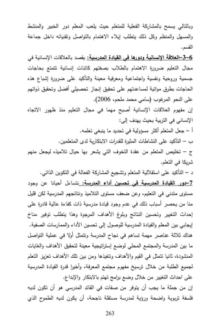 322
‫المنشط‬‫و‬ ‫الخبير‬ ‫دور‬ ‫المعلم‬ ‫يلعب‬ ‫حيث‬ ‫للمتعلم‬ ‫الفعلية‬ ‫بالمشاركة‬ ‫يسمح‬ ‫وبالتالي‬
‫داخل‬ ‫وتقنياته‬ ‫اصل‬‫و‬‫بالت‬ ‫االهتمام‬ ‫إيالء‬ ‫يتطلب‬ ‫ذلك‬ ‫وكل‬ ‫المنظم‬‫و‬ ‫المسهل‬‫و‬
‫جماعة‬
.‫القسم‬
6
–
3
–
:‫المدرسية‬ ‫القيادة‬ ‫في‬ ‫ها‬
‫ودور‬ ‫اإلنسانية‬ ‫العالقة‬
‫في‬ ‫اإلنسانية‬ ‫بالعالقات‬ ‫يقصد‬
‫بحاجات‬ ‫تتمتع‬ ‫إنسانية‬ ‫كائنات‬ ‫بصفتهم‬ ‫بالطالب‬ ‫االهتمام‬ ‫ة‬
‫ر‬‫ضرو‬ ‫التعليم‬ ‫مجال‬
‫هذه‬ ‫إشباع‬ ‫ة‬
‫ر‬‫ضرو‬ ‫على‬ ‫التأكيد‬‫و‬ ‫معينة‬ ‫ومعرفية‬ ‫اجتماعية‬‫و‬ ‫ونفسية‬ ‫وروحية‬ ‫جسمية‬
‫ل‬ ‫اتية‬‫و‬‫م‬ ‫بطرق‬ ‫الحاجات‬
‫اتهم‬‫و‬‫ذ‬ ‫وتحقيق‬ ‫أفضل‬ ‫تحصيلي‬ ‫إنجاز‬ ‫تحقيق‬ ‫على‬ ‫مساعدتهم‬
‫غوب‬
‫المر‬ ‫النحو‬ ‫على‬
)
،‫ملحم‬ ‫محمد‬ ‫سامي‬
9006
(
.
‫االتجاه‬ ‫ظهور‬ ‫منذ‬ ‫التعليم‬ ‫مجال‬ ‫في‬ ‫مهما‬ ‫أصبح‬ ‫اإلنسانية‬ ‫العالقات‬ ‫مفهوم‬ ‫إن‬
:‫إلى‬ ‫يهدف‬ ‫بحيث‬ ‫بية‬‫ر‬‫الت‬ ‫في‬ ‫اإلنساني‬
‫أ‬
–
.‫تعلمه‬ ‫ينبغي‬ ‫ما‬ ‫تحديد‬ ‫في‬ ‫مسؤولية‬ ‫أكثر‬ ‫المتعلم‬ ‫جعل‬
‫ب‬
–
.‫المتعلمين‬ ‫لدى‬ ‫ية‬‫ر‬‫االبتكا‬ ‫ات‬
‫ر‬‫للقد‬ ‫ة‬
‫ر‬‫المثي‬ ‫النشاطات‬ ‫على‬ ‫التأكيد‬
‫ج‬
–
‫منهم‬ ‫ليجعل‬ ‫تالميذه‬ ‫حيال‬ ‫بها‬ ‫يشعر‬ ‫التي‬ ‫التخوف‬ ‫عقدة‬ ‫من‬ ‫المتعلم‬ ‫تخليص‬
.‫التعلم‬ ‫في‬ ‫يكا‬‫ر‬‫ش‬
‫د‬
–
.‫الذاتي‬ ‫التكوين‬ ‫في‬ ‫الفعالة‬ ‫المشاركة‬ ‫وتشجيع‬ ‫المتعلم‬ ‫استقاللية‬ ‫على‬ ‫التأكيد‬
7
–
‫في‬ ‫المدرسية‬ ‫القيادة‬ ‫دور‬
:‫المدرسة‬ ‫أداء‬ ‫تحسين‬
‫وجود‬ ‫عن‬ ‫أحيانا‬ ‫نتساءل‬
‫قليل‬ ‫لكن‬ ‫المدرسية‬ ‫ونتائجهم‬ ‫التالميذ‬ ‫مستوى‬ ‫ضعف‬ ‫وعن‬ ،‫التعليم‬ ‫في‬ ‫متدني‬ ‫مستوى‬
‫على‬ ‫ة‬
‫ر‬‫قاد‬ ‫عالية‬ ‫كفاءة‬ ‫ذات‬ ‫مدرسية‬ ‫قيادة‬ ‫وجود‬ ‫عدم‬ ‫في‬ ‫ذلك‬ ‫أسباب‬ ‫يحصر‬ ‫من‬ ‫منا‬
‫توفير‬ ‫يتطلب‬ ‫وهذا‬ ‫المرجوة‬ ‫األهداف‬ ‫غ‬
‫وبلو‬ ‫النتائج‬ ‫وتحسين‬ ‫التغيير‬ ‫إحداث‬
‫مناخ‬
.‫الصفية‬ ‫الممارسات‬‫و‬ ‫األداء‬ ‫تحسين‬ ‫إلى‬ ‫للوصول‬ ‫المدرسية‬ ‫القيادة‬‫و‬ ‫المعلم‬ ‫بين‬ ‫إيجابي‬
‫اصل‬‫و‬‫الت‬ ‫عملية‬ ‫في‬ ‫ال‬
‫و‬‫أ‬ ‫وتتمثل‬ ‫المدرسة‬ ‫نجاح‬ ‫في‬ ‫تساهم‬ ‫مهمة‬ ‫عناصر‬ ‫ثالثة‬ ‫هناك‬
‫الغايات‬‫و‬ ‫األهداف‬ ‫لتحقيق‬ ‫معينة‬ ‫اتيجية‬
‫ر‬‫إست‬ ‫لوضع‬ ‫المحلي‬ ‫المجتمع‬‫و‬ ‫المدرسة‬ ‫بين‬ ‫ما‬
‫تتمثل‬ ‫ثانيا‬ ،‫المنشودة‬
‫التعلم‬ ‫يز‬‫ز‬‫تع‬ ‫األهداف‬ ‫تلك‬ ‫بين‬ ‫ومن‬ ‫وتنفيذها‬ ‫األهداف‬‫و‬ ‫القيم‬ ‫في‬
‫المدرسية‬ ‫القيادة‬ ‫ة‬
‫ر‬‫قد‬ ‫ا‬
‫ر‬‫أخي‬‫و‬ ،‫المعرفة‬ ‫مجتمع‬ ‫مفهوم‬ ‫ترسيخ‬ ‫خالل‬ ‫من‬ ‫الطلبة‬ ‫لجميع‬
.‫اإلبداع‬‫و‬ ‫باالبتكار‬ ‫تهتم‬ ‫امج‬
‫ر‬‫ب‬ ‫وضع‬ ‫خالل‬ ‫من‬ ‫التغيير‬ ‫احداث‬ ‫على‬
‫أ‬ ‫هو‬ ‫المدرسي‬ ‫القائد‬ ‫في‬ ‫صفات‬ ‫من‬ ‫يتوفر‬ ‫أن‬ ‫يجب‬ ‫ما‬ ‫جملة‬ ‫من‬ ‫إن‬
‫لديه‬ ‫تكون‬ ‫ن‬
‫الذي‬ ‫ح‬
‫الطمو‬ ‫لديه‬ ‫يكون‬ ‫أن‬ ،‫ناجحة‬ ‫مستقلة‬ ‫لمدرسة‬ ‫ورؤية‬ ‫اضحة‬‫و‬ ‫بوية‬‫ر‬‫ت‬ ‫فلسفة‬
 