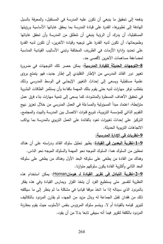 322
‫بالسبل‬ ‫المعرفة‬‫و‬ ،‫المستقبل‬ ‫في‬ ‫المدرسة‬ ‫عليه‬ ‫تكون‬ ‫أن‬ ‫ينبغي‬ ‫ما‬ ‫تحقيق‬ ‫إلى‬ ‫يدفعه‬
‫ورؤيتها‬ ‫األساسية‬ ‫غاياتها‬ ‫يحقق‬ ‫بما‬ ‫المدرسة‬ ‫قيادة‬ ‫على‬ ‫ة‬
‫ر‬‫القد‬ ،‫ها‬
‫تطوير‬ ‫إلى‬ ‫الهادفة‬
‫يدر‬ ‫أن‬ ،‫المستقبلية‬
‫غاياتها‬ ‫تحقق‬ ‫أن‬‫و‬ ‫المدرسة‬ ‫من‬ ‫تنطلق‬ ‫أن‬ ‫ينبغي‬ ‫الرؤية‬ ‫أن‬ ‫ك‬
‫ة‬
‫ر‬‫القد‬ ‫لديه‬ ‫تكون‬ ‫أن‬ ،‫ين‬‫ر‬‫اآلخ‬ ‫وقيادة‬ ‫توجيه‬ ‫على‬ ‫ة‬
‫ر‬‫القد‬ ‫لديه‬ ‫تكون‬ ‫أن‬ ،‫وطموحاتها‬
‫المناسبة‬ ‫القيادية‬ ‫األساليب‬ ‫وتبني‬ ‫المختلفة‬ ‫الظروف‬ ‫في‬ ‫األزمات‬ ‫ة‬
‫ر‬‫دا‬‫ا‬‫و‬ ‫تحديد‬ ‫على‬
.‫حد‬ ‫ألقصى‬ ‫ين‬‫ر‬‫اآلخ‬ ‫مساهمات‬ ‫لمضاعفة‬
8
–
‫ال‬ ‫التوجهات‬
‫المدرسية‬ ‫للقيادة‬ ‫حديثة‬
‫ة‬
‫ر‬‫ضرو‬ ‫في‬ ‫التوجهات‬ ‫تلك‬ ‫حصر‬ ‫يمكن‬ :
‫برؤى‬ ‫يتمتع‬ ‫فهو‬ ،‫جديد‬ ‫إطار‬ ‫إلى‬ ‫التقليدي‬ ‫اإلطار‬ ‫من‬ ‫المدرسي‬ ‫القائد‬ ‫دور‬ ‫تغيير‬
‫وذلك‬ ‫المدرسي‬ ‫الوسط‬ ‫في‬ ‫اإليجابي‬ ‫التغيير‬ ‫إحداث‬ ‫إلى‬ ‫ويسعى‬ ‫مستقبلية‬ ‫علمية‬
‫يس‬ ‫أن‬‫و‬ ‫بكفاءة‬ ‫المهمة‬ ‫بتلك‬ ‫يقوم‬ ‫حتى‬ ‫لديه‬ ‫ات‬
‫ر‬‫مها‬ ‫توفر‬ ‫يتطلب‬
‫ية‬‫ر‬‫البش‬ ‫الطاقات‬ ‫تثمر‬
‫عمل‬ ‫فرق‬ ‫بناء‬ ‫ات‬
‫ر‬‫مها‬ ‫تنمية‬ ‫إلى‬ ‫يسعى‬ ‫كما‬ ،‫المنشودة‬‫و‬ ‫ة‬
‫ر‬‫المسط‬ ‫األهداف‬ ‫تحقيق‬ ‫في‬
‫نهج‬ ‫يز‬‫ز‬‫تع‬ ‫خالل‬ ‫من‬ ‫المدرسي‬ ‫العمل‬ ‫في‬ ‫المساءلة‬‫و‬ ‫المسؤولية‬ ‫مبدأ‬ ‫اعتماد‬ ،‫ابطة‬
‫ر‬‫مت‬
،‫المجتمع‬‫و‬ ‫البيت‬‫و‬ ‫المدرسة‬ ‫بين‬ ‫االتصال‬ ‫ات‬‫و‬‫قن‬ ‫تنويع‬ ،‫بوية‬‫ر‬‫الت‬ ‫للمؤسسة‬ ‫الذاتي‬ ‫التقويم‬
‫ال‬
‫اكب‬‫و‬‫ي‬ ‫بما‬ ‫بالمدرسة‬ ‫بوي‬‫ر‬‫الت‬ ‫العمل‬ ‫على‬ ‫بالفائدة‬ ‫تعود‬ ‫ات‬
‫ر‬‫تغيي‬ ‫إحداث‬ ‫على‬ ‫تركيز‬
.‫الحديثة‬ ‫بوية‬‫ر‬‫الت‬ ‫االتجاهات‬
9
–
:‫المدرسية‬ ‫ة‬
‫اإلدار‬ ‫في‬ ‫نظريات‬
9
–
1
–
‫القيادة‬ ‫في‬ ‫البعدين‬ ‫نظرية‬
:
‫هناك‬ ‫أن‬ ‫على‬ ‫استه‬
‫ر‬‫ود‬ ‫القائد‬ ‫سلوك‬ ‫تحليل‬ ‫يظهر‬
‫ال‬‫و‬ ‫المهمة‬ ‫نحو‬ ‫الموجه‬ ‫السلوك‬ :‫هما‬ ‫السلوك‬ ‫من‬ ‫نمطين‬
.‫الناس‬ ‫نحو‬ ‫الموجه‬ ‫سلوك‬
‫سلوكه‬ ‫على‬ ‫يطغى‬ ‫من‬ ‫وهناك‬ ‫األول‬ ‫البعد‬ ‫سلوكه‬ ‫على‬ ‫يطغى‬ ‫من‬ ‫القادة‬ ‫من‬ ‫وهناك‬
.‫نا‬‫ز‬‫ا‬‫و‬‫مت‬ ‫سلوكهم‬ ‫يكون‬ ‫القادة‬ ‫ية‬‫ر‬‫أكث‬‫و‬ ‫الثاني‬ ‫البعد‬
9
–
2
–
‫هومان‬ ‫لـ‬ ‫القيادة‬ ‫تقرير‬ ‫في‬ ‫التبادل‬ ‫نظرية‬
Homan
‫هذه‬ ‫استخدام‬ ‫يمكن‬ :
‫ار‬
‫ر‬‫الق‬ ‫يتخذ‬ ‫أن‬ ‫الفرد‬ ‫يستطيع‬ ‫متى‬ ‫لتفسير‬ ‫ية‬‫ر‬‫النظ‬
‫يفكر‬ ‫هذه‬ ‫وفي‬ ‫القيادة‬ ‫ويمارس‬
‫سيكلفه‬ ‫ما‬ ‫إلى‬ ‫ينظر‬ ‫ثم‬ ‫ما‬ ‫مشكلة‬ ‫في‬ ‫قياديا‬ ‫موقفا‬ ‫اتخذ‬ ‫ما‬ ‫إذا‬ ‫سيناله‬ ‫الذي‬ ‫بالمردود‬
‫بالتكاليف‬ ‫المردود‬ ‫يقارن‬ ‫ثم‬ ،‫الجهد‬ ‫من‬ ‫يد‬‫ز‬‫م‬ ‫وبذل‬ ‫له‬ ‫الجماعة‬ ‫تقبل‬ ‫فقدان‬ ‫من‬ ‫ذلك‬
‫بم‬ ‫يقوم‬ ‫حيث‬ ‫األسلوب‬ ‫بنفس‬ ‫المرؤوس‬ ‫سلوك‬ ‫ويتسم‬ .‫ال‬ ‫أم‬ ‫بالقيادة‬ ‫قيامه‬ ‫ير‬‫ر‬‫لتب‬
‫نة‬‫ر‬‫قا‬
.‫يقود‬ ‫أن‬ ‫من‬ ‫بدال‬ ‫تابعا‬ ‫سيبقى‬ ‫أنه‬ ‫فيما‬ ‫ير‬‫ر‬‫لتق‬ ‫بالكلفة‬ ‫المردود‬
 