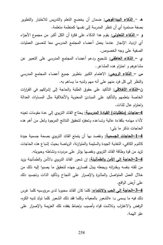 352
‫هـ‬
-
:‫البيداغوجي‬ ‫الذكاء‬
‫التطوير‬‫و‬ ‫لالختبار‬ ‫يس‬‫ر‬‫التد‬‫و‬ ‫التعلم‬ ‫يخضع‬ ‫أن‬ ‫ضمان‬
‫ة‬
‫ر‬‫مستم‬ ‫بصفة‬
.‫متعلمة‬ ‫كمنظمة‬ ‫نفسها‬ ‫إلى‬ ‫المدرسة‬ ‫تنظر‬ ‫أن‬ ‫أي‬
‫و‬
–
:‫التعاوني‬ ‫الذكاء‬
‫اء‬
‫ز‬‫األج‬ ‫ع‬
‫مجمو‬ ‫من‬ ‫أكبر‬ ‫الكل‬ ‫أن‬ ‫ة‬
‫ر‬‫فك‬ ‫على‬ ‫الذكاء‬ ‫هدا‬ ‫يقوم‬
‫العمليات‬ ‫لتحسين‬ ‫معا‬ ‫المدرسي‬ ‫المجتمع‬ ‫أعضاء‬ ‫يعمل‬ ‫عندما‬ ‫اإلنجاز‬ ‫ازدياد‬ ‫أي‬
.‫الخصوص‬ ‫وجه‬ ‫على‬ ‫الصفية‬
‫ي‬
–
:‫العاطفي‬ ‫الذكاء‬
‫المج‬ ‫أعضاء‬ ‫ودعم‬ ‫تشجيع‬
‫عن‬ ‫التعبير‬ ‫على‬ ‫المدرسي‬ ‫تمع‬
.‫المشاعر‬ ‫هده‬ ‫ام‬
‫ر‬‫احت‬ ‫و‬ ‫هم‬
‫مشاعر‬
‫س‬
–
:‫الروحي‬ ‫الذكاء‬
‫المدرسي‬ ‫المجتمع‬ ‫أعضاء‬ ‫جميع‬ ‫بتطوير‬ ‫الكبير‬ ‫االهتمام‬
.‫به‬ ‫يساهم‬ ‫ما‬ ‫ولديه‬ ‫مهم‬ ‫أنه‬ ‫على‬ ‫منهم‬ ‫فرد‬ ‫كل‬ ‫إلى‬ ‫النظر‬‫و‬
‫ن‬
–
:‫األخالقي‬ ‫الذكاء‬
‫ات‬
‫ر‬‫ا‬
‫ر‬‫الق‬ ‫في‬ ‫اكهم‬
‫ر‬‫إش‬ ‫إلى‬ ‫الحاجة‬‫و‬ ‫الطلبة‬ ‫حقوق‬ ‫على‬ ‫التأكيد‬
‫ا‬
‫العدالة‬ ،‫اة‬‫و‬‫المسا‬ ‫مثل‬ ‫األخالقية‬‫و‬ ‫المعنوية‬ ‫المبادئ‬ ‫على‬ ‫التأكيد‬‫و‬ ‫بتعلمهم‬ ‫لخاصة‬
.‫للذات‬ ‫عال‬ ‫ام‬
‫ر‬‫احت‬‫و‬
4
–
‫حاجات‬
)
‫متطلبات‬
(
:‫المدرسية‬ ‫القيادة‬
‫تعينه‬ ‫مقومات‬ ‫عدة‬ ‫إلى‬ ‫بوي‬‫ر‬‫الت‬ ‫القائد‬ ‫يحتاج‬
‫هده‬ ‫أهم‬ ‫من‬ ‫ولعل‬ ‫المرجوة‬ ‫النتائج‬ ‫لتحقيق‬ ‫ه‬
‫ز‬‫وتحف‬ ‫وتساعده‬ ‫عالية‬ ‫بكفاءة‬ ‫مهامه‬ ‫ألداء‬
‫الح‬
:‫يلي‬ ‫ما‬ ‫نذكر‬ ‫اجات‬
4
–
1
–
:‫الجسمية‬ ‫الحاجات‬
‫جيدة‬ ‫جسمية‬ ‫بصحة‬ ‫بوي‬‫ر‬‫الت‬ ‫القائد‬ ‫يتمتع‬ ‫أن‬ ‫بها‬ ‫ونقصد‬
‫الحاجات‬ ‫هذه‬ ‫إشباع‬ ‫بحيث‬ ‫ياضة‬‫ر‬‫ال‬ ،‫نة‬‫ز‬‫ا‬‫و‬‫المت‬‫و‬ ‫السليمة‬‫و‬ ‫الجيدة‬ ‫التغذية‬ ،‫الكافي‬ ‫كالنوم‬
.‫وحيويته‬ ‫ونشاطه‬ ‫مردوده‬ ‫على‬ ‫يؤثر‬ ‫ونقصها‬ ‫بوي‬‫ر‬‫الت‬ ‫القائد‬ ‫وطاقة‬ ‫قوة‬ ‫من‬ ‫يد‬‫ز‬‫ت‬
4
–
2
–
‫إل‬ ‫الحاجة‬
:‫الطمأنينة‬‫و‬ ‫األمن‬ ‫ى‬
‫يد‬‫ز‬‫ي‬ ‫الطمأنينة‬‫و‬ ‫باألمن‬ ‫بوي‬‫ر‬‫الت‬ ‫القائد‬ ‫شعور‬ ‫إن‬
‫من‬ ‫ذلك‬ ‫إليه‬ ‫ا‬‫و‬‫يصب‬ ‫ما‬ ‫لتحقيق‬ ‫جهده‬ ‫ى‬
‫قصار‬ ‫يبدل‬ ‫ويجعله‬ ‫اته‬
‫ر‬‫وبقد‬ ‫بنفسه‬ ‫ثقته‬ ‫من‬
‫دلك‬ ‫وتجسيد‬ ‫الذات‬ ‫وتأكيد‬ ‫النجاح‬ ‫على‬ ‫ار‬
‫ر‬‫اإلص‬‫و‬ ‫ة‬
‫ر‬‫المثاب‬‫و‬ ‫اصل‬‫و‬‫المت‬ ‫العمل‬ ‫خالل‬
.‫اقع‬‫و‬‫ال‬ ‫أرض‬ ‫على‬
4
–
3
–
‫االنت‬‫و‬ ‫الحب‬ ‫إلى‬ ‫الحاجة‬
:‫ماء‬
‫غرس‬ ‫كلما‬ ‫مرؤوسيه‬ ‫لدى‬ ‫محبوبا‬ ‫القائد‬ ‫كان‬ ‫كلما‬
:‫ـ‬‫ب‬ ‫يسمى‬ ‫ما‬ ‫فيه‬ ‫دلك‬
«
‫بالمعية‬ ‫الشعور‬
»
،‫ه‬
‫ر‬‫الك‬ ‫لديه‬ ‫تولد‬ ‫كلما‬ ‫الشعور‬ ‫ذلك‬ ‫فقد‬ ‫وكلما‬
‫على‬ ‫ار‬
‫ر‬‫اإلص‬‫و‬ ‫يمة‬‫ز‬‫الع‬ ‫تلك‬ ‫يفقده‬ ‫بإحباط‬ ‫أصيب‬‫و‬ ‫اه‬‫و‬‫ق‬ ‫وتالشت‬ ‫اب‬
‫ر‬‫االغت‬‫و‬ ‫الرفض‬
.‫الهمة‬ ‫علو‬
 