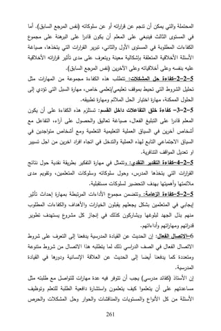 322
‫سلوكاته‬ ‫عن‬ ‫أو‬ ‫اته‬
‫ر‬‫ا‬
‫ر‬‫ق‬ ‫عن‬ ‫تنجم‬ ‫أن‬ ‫يمكن‬ ‫التي‬‫و‬ ‫المحتملة‬
)
‫السابق‬ ‫المرجع‬ ‫نفس‬
(
‫أما‬ .
‫ع‬
‫مجمو‬ ‫على‬ ‫هنة‬
‫البر‬ ‫على‬ ‫ا‬
‫ر‬‫قاد‬ ‫يكون‬ ‫أن‬ ‫المعلم‬ ‫على‬ ‫فينبغي‬ ‫الثالث‬ ‫المستوى‬ ‫في‬
،‫الثاني‬‫و‬ ‫األول‬ ‫المستوى‬ ‫في‬ ‫المطلوبة‬ ‫الكفاءات‬
‫صياغة‬ ،‫يتخذها‬ ‫التي‬ ‫ات‬
‫ر‬‫ا‬
‫ر‬‫الق‬ ‫ير‬‫ر‬‫تب‬
‫األخالقية‬ ‫اته‬
‫ر‬‫ا‬
‫ر‬‫ق‬ ‫تأثير‬ ‫مدى‬ ‫على‬ ‫ويتعرف‬ ‫معينة‬ ‫بإشكالية‬ ‫المتعلقة‬ ‫األخالقية‬ ‫األسئلة‬
‫ين‬‫ر‬‫اآلخ‬ ‫وعلى‬ ‫أخالقياته‬ ‫وعلى‬ ‫بنفسه‬ ‫عليه‬
)
‫السابق‬ ‫المرجع‬ ‫نفس‬
(
.
5
–
2
–
2
–
:‫المشكالت‬ ‫حل‬ ‫كفاءة‬
‫مثل‬ ‫ات‬
‫ر‬‫المها‬ ‫من‬ ‫مجموعة‬ ‫الكفاءة‬ ‫هذه‬ ‫تتطلب‬
‫ال‬ ‫الشروط‬ ‫تحليل‬
‫إلى‬ ‫تؤدي‬ ‫التي‬ ‫السبل‬ ‫ة‬
‫ر‬‫مها‬ ،‫خاص‬ ‫تعلمي‬/‫تعليمي‬ ‫بموقف‬ ‫تحيط‬ ‫تي‬
.‫تطبيقه‬ ‫ة‬
‫ر‬‫ومها‬ ‫المالئم‬ ‫الحل‬ ‫اختيار‬ ‫ة‬
‫ر‬‫مها‬ ،‫الممكنة‬ ‫الحلول‬
5
–
2
–
3
–
‫القسم‬ ‫داخل‬ ‫التفاعالت‬ ‫خلق‬ ‫كفاءة‬
‫يكون‬ ‫أن‬ ‫على‬ ‫الكفاءة‬ ‫هذه‬ ‫تستلزم‬ :
‫التفاعل‬ ،‫اء‬
‫ر‬‫آ‬ ‫على‬ ‫الحصول‬‫و‬ ‫تعاليق‬ ‫صياغة‬ ،‫الفعال‬ ‫التبليغ‬ ‫على‬ ‫ا‬
‫ر‬‫قاد‬ ‫المعلم‬
‫مع‬
‫في‬ ‫اجدين‬‫و‬‫مت‬ ‫أشخاص‬ ‫ومع‬ ‫التعلمية‬ ‫التعليمية‬ ‫العملية‬ ‫السياق‬ ‫في‬ ‫ين‬‫ر‬‫آخ‬ ‫أشخاص‬
‫تسيير‬ ‫اجل‬ ‫من‬ ‫ين‬‫ر‬‫اخ‬ ‫اد‬
‫ر‬‫اف‬ ‫اتجاه‬ ‫في‬ ‫التدخل‬‫و‬ ‫العملية‬ ‫لهذه‬ ‫التابع‬ ‫االجتماعي‬ ‫السياق‬
.‫ية‬‫ر‬‫التناف‬ ‫اقف‬‫و‬‫الم‬ ‫تعديل‬ ‫او‬
5
–
2
–
4
–
:‫النقدي‬ ‫التقدير‬ ‫كفاءة‬
‫نتائج‬ ‫حول‬ ‫نقدية‬ ‫يقة‬‫ر‬‫بط‬ ‫التفكير‬ ‫ة‬
‫ر‬‫مها‬ ‫في‬ ‫وتتمثل‬
‫مدى‬ ‫وتقويم‬ ،‫المتعلمين‬ ‫وسلوكات‬ ‫سلوكاته‬ ‫وحول‬ ،‫المدرس‬ ‫يتخذها‬ ‫التي‬ ‫ات‬
‫ر‬‫ا‬
‫ر‬‫الق‬
.‫مستقبلية‬ ‫لسلوكات‬ ‫التحضير‬ ‫بهدف‬ ‫أهميتها‬‫و‬ ‫مالئمتها‬
5
–
2
–
5
–
:‫عامة‬
‫الز‬ ‫كفاءة‬
‫تأثير‬ ‫إحداث‬ ‫ة‬
‫ر‬‫بمها‬ ‫تبطة‬‫ر‬‫الم‬ ‫األداءات‬ ‫ع‬
‫مجمو‬ ‫وتتضمن‬
‫الكفا‬‫و‬ ‫األهداف‬‫و‬ ‫ات‬
‫ر‬‫الخيا‬ ‫يقبلون‬ ‫يجعلهم‬ ‫بشكل‬ ‫المتعلمين‬ ‫في‬ ‫إيجابي‬
‫المطلوب‬ ‫ءات‬
‫تطوير‬ ‫يستهدف‬ ‫ع‬
‫مشرو‬ ‫كل‬ ‫إنجاز‬ ‫في‬ ‫كذلك‬ ‫ويشاركون‬ ‫لبلوغها‬ ‫الجهد‬ ‫بذل‬ ‫منهم‬
.‫أداءاتهم‬‫و‬ ‫اتهم‬
‫ر‬‫ومها‬ ‫اتهم‬
‫ر‬‫قد‬
6
–
‫الفعال‬ ‫االتصال‬
:
‫شروط‬ ‫على‬ ‫التعرف‬ ‫إلى‬ ‫يدفعنا‬ ‫المدرسية‬ ‫القيادة‬ ‫عن‬ ‫الحديث‬ ‫إن‬
‫متنوعة‬ ‫شروط‬ ‫من‬ ‫االتصال‬ ‫هذا‬ ‫يتطلبه‬ ‫لما‬ ‫ذلك‬ ‫اسي‬
‫ر‬‫الد‬ ‫الصف‬ ‫في‬ ‫الفعال‬ ‫االتصال‬
‫القيادة‬ ‫في‬ ‫ها‬
‫ودور‬ ‫اإلنسانية‬ ‫العالقة‬ ‫عن‬ ‫الحديث‬ ‫إلى‬ ‫أيضا‬ ‫يدفعنا‬ ‫كما‬ ‫ومتعددة‬
.‫المدرسية‬
‫األستاذ‬ ‫إن‬
)
‫مدرسي‬ ‫كقائد‬
(
‫مثل‬ ‫طلبته‬ ‫مع‬ ‫اصل‬‫و‬‫للت‬ ‫ات‬
‫ر‬‫مها‬ ‫عدة‬ ‫فيه‬ ‫تتوفر‬ ‫أن‬ ‫يجب‬
‫وتوظيف‬ ‫للتعلم‬ ‫الطلبة‬ ‫دافعية‬ ‫ة‬
‫ر‬‫استشا‬‫و‬ ‫يتعلمون‬ ‫كيف‬ ‫ا‬‫و‬‫يتعلم‬ ‫أن‬ ‫على‬ ‫مساعدتهم‬
‫ا‬‫و‬ ‫اع‬‫و‬‫األن‬ ‫كل‬ ‫من‬ ‫األسئلة‬
‫الحرص‬‫و‬ ‫المشكالت‬ ‫وحل‬ ‫ار‬‫و‬‫الح‬‫و‬ ‫المناقشات‬‫و‬ ‫لمستويات‬
 