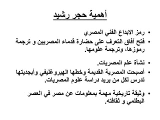 ‫حجر‬ ‫أهمية‬
‫رشيد‬
•
‫المصري‬ ‫الفني‬ ‫االبداع‬ ‫رمز‬
•
‫فتح‬
‫المصريين‬ ‫قدماء‬ ‫حضارة‬ ‫على‬ ‫التعرف‬ ‫آفاق‬
‫ترج‬ ‫و‬
‫مة‬
،‫رموزها‬
‫وترجمة‬
‫علومها‬
.
•
‫المصريات‬ ‫علم‬ ‫نشأة‬
.
•
‫أصبحت‬
‫وأبجدي‬ ‫الهيروغليفي‬ ‫وخطها‬ ‫القديمة‬ ‫المصرية‬
‫تها‬
‫المصريات‬ ‫علوم‬ ‫دراسة‬ ‫يريد‬ ‫من‬ ‫لكل‬ ‫تدرس‬
.
•
‫العصر‬ ‫في‬ ‫مصر‬ ‫عن‬ ‫بمعلومات‬ ‫مهمة‬ ‫تاريخية‬ ‫وثيقة‬
‫ثقافته‬ ‫و‬ ‫البطلمي‬
.
 
