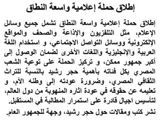 ‫النطاق‬ ‫واسعة‬ ‫إعالمية‬ ‫حملة‬ ‫إطالق‬
‫إطالق‬
‫حملة‬
‫إعالمية‬
‫واسعة‬
‫النطاق‬
‫تشمل‬
‫جميع‬
‫وسائل‬
،‫اإلعالم‬
‫مثل‬
‫التلفزيون‬
‫واإلذاعة‬
‫والصحف‬
‫والمواقع‬
‫اإللكترونية‬
‫ووسائل‬
‫التواصل‬
،‫االجتماعي‬
‫و‬
‫استخدام‬
‫ا‬
‫للغة‬
‫العربية‬
‫واإلنجليزية‬
‫واللغات‬
‫األخرى‬
‫لضمان‬
‫الوصول‬
‫إ‬
‫لى‬
‫أكبر‬
‫جمهور‬
،‫ممكن‬
‫و‬
‫تركيز‬
‫الحملة‬
‫على‬
‫توعية‬
‫الشعب‬
‫المصري‬
‫بكل‬
‫فئاته‬
‫بأهمية‬
‫حجر‬
‫رشيد‬
‫بالنسبة‬
‫للت‬
‫راث‬
‫الثقافي‬
،‫المصري‬
‫وضرورة‬
‫عودته‬
‫إلى‬
‫وطنه‬
،‫األم‬
‫و‬
‫تعليمه‬
‫عن‬
‫حقوقه‬
‫في‬
‫عودة‬
‫اثاره‬
‫المنهوبة‬
‫من‬
‫دول‬
‫العال‬
،‫م‬
‫لتأسيس‬
‫اجيال‬
‫قادرة‬
‫على‬
‫استمرار‬
‫المطالبة‬
‫في‬
‫المس‬
‫تقبل‬
.
‫نشر‬
‫كتب‬
‫ومقاالت‬
‫حول‬
‫حجر‬
،‫رشيد‬
‫وجهة‬
‫للجمهور‬
‫العام‬
.
 