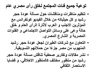 ‫عام‬ ‫مصري‬ ‫رأى‬ ‫لخلق‬ ‫المجتمع‬ ‫فئات‬ ‫جميع‬ ‫توعية‬
•
‫حجر‬ ‫عودة‬ ‫مسألة‬ ‫حول‬ ‫ومناقشات‬ ‫مناظرات‬ ‫تنظيم‬
‫م‬ ‫كونفرانس‬ ‫الفيديو‬ ‫خالل‬ ‫من‬ ‫حيثياته‬ ‫كل‬ ‫و‬ ‫رشيد‬
‫ع‬
‫خلق‬ ‫و‬ ‫العام‬ ‫الرأى‬ ‫الثارة‬ ‫العرب‬ ‫و‬ ‫االجنب‬ ‫المؤثرين‬
‫القنوات‬ ‫و‬ ‫االجتماعي‬ ‫التواصل‬ ‫وسائل‬ ‫على‬ ‫وعى‬ ‫حالة‬
‫المصري‬ ‫الشارع‬ ‫و‬ ‫المصرية‬
.
•
‫رشيد‬ ‫حجر‬ ‫عودة‬ ‫لجعل‬ ‫الطيران‬ ‫شركات‬ ‫مع‬ ‫التعاون‬
‫التسويقية‬ ‫حمالتهم‬ ‫من‬ ‫ا‬ً‫ء‬‫جز‬ ‫مصر‬ ‫من‬ ‫المنهوب‬
.
•
‫ح‬ ‫عودة‬ ‫مسألة‬ ‫تناقش‬ ‫صحفية‬ ‫وتقارير‬ ‫مقاالت‬ ‫نشر‬
‫جر‬
‫كالمنظور‬ ‫مختلف‬ ‫منظور‬ ‫من‬ ‫رشيد‬
‫قضاي‬ ‫و‬ ،‫االخالقي‬
‫ا‬
‫الثقافي‬ ‫االستعمار‬
 
