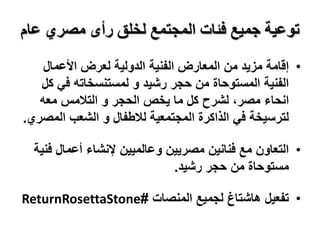 ‫عام‬ ‫مصري‬ ‫رأى‬ ‫لخلق‬ ‫المجتمع‬ ‫فئات‬ ‫جميع‬ ‫توعية‬
•
‫األعمال‬ ‫لعرض‬ ‫الدولية‬ ‫الفنية‬ ‫المعارض‬ ‫من‬ ‫مزيد‬ ‫إقامة‬
‫ك‬ ‫في‬ ‫لمستنسخاته‬ ‫و‬ ‫رشيد‬ ‫حجر‬ ‫من‬ ‫المستوحاة‬ ‫الفنية‬
‫ل‬
‫انحاء‬
‫معه‬ ‫التالمس‬ ‫و‬ ‫الحجر‬ ‫يخص‬ ‫ما‬ ‫كل‬ ‫لشرح‬ ،‫مصر‬
‫المص‬ ‫الشعب‬ ‫و‬ ‫لالطفال‬ ‫المجتمعية‬ ‫الذاكرة‬ ‫في‬ ‫لترسيخة‬
‫ري‬
.
•
‫ف‬ ‫أعمال‬ ‫إلنشاء‬ ‫وعالميين‬ ‫مصريين‬ ‫فنانين‬ ‫مع‬ ‫التعاون‬
‫نية‬
‫رشيد‬ ‫حجر‬ ‫من‬ ‫مستوحاة‬
.
•
‫المنصات‬ ‫لجميع‬ ‫هاشتاغ‬ ‫تفعيل‬
#
ReturnRosettaStone
 