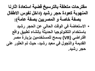 ‫متعلقة‬ ‫مقترحات‬
‫اثارن‬ ‫استعادة‬ ‫قضية‬ ‫بالترسيخ‬
‫ا‬
‫كعودة‬ ‫المنهوبة‬
‫حجر‬
‫رشيد‬
(
‫االطفال‬ ‫نفوس‬ ‫داخل‬
‫عامة‬ ‫بصفة‬ ‫المصريين‬ ‫و‬ ‫خاصة‬ ‫بصفة‬
:)
•
‫رشيد‬ ‫الحجر‬ ‫عن‬ ‫الحالي‬ ‫الوقت‬ ‫في‬ ‫االستعاضة‬
‫تطبيق‬ ‫بإنشاء‬ ‫الحديثة‬ ‫التكنولوجيا‬ ‫باستخدام‬
‫واقع‬
‫افتراضي‬
(
VR
)
‫مصر‬ ‫بزيارة‬ ‫للمستخدمين‬ ‫يسمح‬
‫العثو‬ ‫تم‬ ‫حيث‬ ،‫رشيد‬ ‫معبد‬ ‫في‬ ‫والتجول‬ ‫القديمة‬
‫على‬ ‫ر‬
‫رشيد‬ ‫حجر‬
.
 