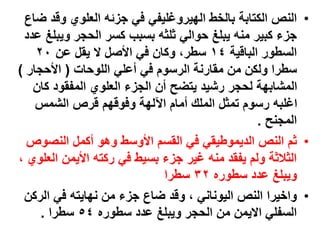 •
‫الكتابة‬ ‫النص‬
‫الهيروغليفي‬ ‫بالخط‬
‫ض‬ ‫وقد‬ ‫العلوي‬ ‫جزئه‬ ‫في‬
‫اع‬
‫ويب‬ ‫الحجر‬ ‫كسر‬ ‫بسبب‬ ‫ثلثه‬ ‫حوالي‬ ‫يبلغ‬ ‫منه‬ ‫كبير‬ ‫جزء‬
‫عدد‬ ‫لغ‬
‫الباقية‬ ‫السطور‬
١٤
‫عن‬ ‫يقل‬ ‫ال‬ ‫األصل‬ ‫في‬ ‫وكان‬ ،‫سطر‬
٢٠
‫اللوحات‬ ‫أعلي‬ ‫في‬ ‫الرسوم‬ ‫مقارنة‬ ‫من‬ ‫ولكن‬ ‫سطرا‬
(
‫األحجار‬
)
‫كان‬ ‫المفقود‬ ‫العلوي‬ ‫الجزء‬ ‫أن‬ ‫يتضح‬ ‫رشيد‬ ‫لحجر‬ ‫المشابهة‬
‫الشمس‬ ‫قرص‬ ‫وفوقهم‬ ‫اآللهة‬ ‫أمام‬ ‫الملك‬ ‫تمثل‬ ‫رسوم‬ ‫اغلبه‬
‫المجنح‬
.
•
‫النصوص‬ ‫أكمل‬ ‫وهو‬ ‫األوسط‬ ‫القسم‬ ‫في‬ ‫الديموطيقي‬ ‫النص‬ ‫ثم‬
‫ال‬ ‫األيمن‬ ‫ركته‬ ‫في‬ ‫بسيط‬ ‫جزء‬ ‫غير‬ ‫منه‬ ‫يفقد‬ ‫ولم‬ ‫الثالثة‬
، ‫علوي‬
‫سطوره‬ ‫عدد‬ ‫ويبلغ‬
۳٢
‫سطرا‬
•
‫النص‬ ‫واخيرا‬
‫اليوناني‬
‫الرك‬ ‫في‬ ‫نهايته‬ ‫من‬ ‫جزء‬ ‫ضاع‬ ‫وقد‬ ،
‫ن‬
‫سطوره‬ ‫عدد‬ ‫ويبلغ‬ ‫الحجر‬ ‫من‬ ‫االيمن‬ ‫السفلي‬
٥٤
‫سطرا‬
.
 