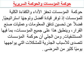 ‫المؤسسات‬ ‫حوكمة‬
‫والحوكمة‬
‫السريرية‬
‫الكلي‬ ‫والكفاءة‬ ‫األداء‬ ‫تحفز‬ ‫المؤسسات‬ ‫حوكمة‬
‫ة‬
‫است‬ ‫ا‬ً‫ه‬‫وتوج‬ ‫أفضل‬ ‫قيادة‬ ‫توفر‬ ‫إذ‬ ‫للمؤسسات‬
‫ا‬ً‫ي‬‫راتيج‬
,
‫وعمليات‬ ‫المعلومات‬ ‫تدفق‬ ‫تحسين‬ ‫عن‬ ً‫ال‬‫فض‬
‫صنع‬
‫بما‬ ،‫المؤسسات‬ ‫جميع‬ ‫على‬ ‫هذا‬ ‫وينطبق‬ ،‫القرار‬
‫فيها‬
‫المستشفيات‬
,
‫المؤسسات‬ ‫حوكمة‬ ‫أن‬ ‫الجلي‬ ‫ومن‬
‫ي‬ ‫التي‬ ‫للمشكالت‬ ‫الجذرية‬ ‫لألسباب‬ ‫تتصدى‬
‫واجهها‬
‫المرضى‬ ‫من‬ ‫كثير‬ ‫ا‬ً‫ي‬‫يوم‬
.
 