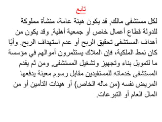 ‫تابع‬
‫مالك‬ ‫مستشفى‬ ‫لكل‬
,
‫مملوكة‬ ‫منشأة‬ ،‫عامة‬ ‫هيئة‬ ‫يكون‬ ‫قد‬
‫أهلية‬ ‫جمعية‬ ‫أو‬ ‫خاص‬ ‫أعمال‬ ‫قطاع‬ ‫للدولة‬
,
‫من‬ ‫يكون‬ ‫وقد‬
‫الرب‬ ‫استهداف‬ ‫عدم‬ ‫أو‬ ‫الربح‬ ‫تحقيق‬ ‫المستشفى‬ ‫أهداف‬
‫ح‬
,
ً‫ي‬‫وأ‬
‫ا‬
‫مؤ‬ ‫في‬ ‫أموالهم‬ ‫يستثمرون‬ ‫المالك‬ ‫فإن‬ ،‫الملكية‬ ‫نمط‬ ‫كان‬
‫سسة‬
‫المستشفى‬ ‫وتشغيل‬ ‫وتجهيز‬ ‫بناء‬ ‫لتمويل‬ ‫ما‬
,
‫ث‬ ‫ومن‬
‫يقدم‬ ‫م‬
‫معينة‬ ‫رسوم‬ ‫مقابل‬ ‫للمستفيدين‬ ‫خدماته‬ ‫المستشفى‬
‫يدفعها‬
‫نفسه‬ ‫المريض‬
(
‫الخاص‬ ‫ماله‬ ‫من‬
)
‫من‬ ‫أو‬ ‫التأمين‬ ‫هيئات‬ ‫أو‬
‫التبرعات‬ ‫أو‬ ‫العام‬ ‫المال‬
.
 