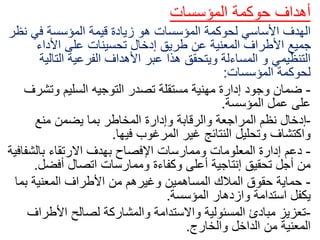 ‫أهداف‬
‫حوكمة‬
‫المؤسسات‬
‫األساسي‬ ‫الهدف‬
‫لحوكمة‬
‫ن‬ ‫في‬ ‫المؤسسة‬ ‫قيمة‬ ‫زيادة‬ ‫هو‬ ‫المؤسسات‬
‫ظر‬
‫األداء‬ ‫على‬ ‫تحسينات‬ ‫إدخال‬ ‫طريق‬ ‫عن‬ ‫المعنية‬ ‫األطراف‬ ‫جميع‬
‫التالي‬ ‫الفرعية‬ ‫األهداف‬ ‫عبر‬ ‫هذا‬ ‫ويتحقق‬ ‫المساءلة‬ ‫و‬ ‫التنظيمي‬
‫ة‬
‫لحوكمة‬
‫المؤسسات‬
:
-
‫وتش‬ ‫السليم‬ ‫التوجيه‬ ‫تصدر‬ ‫مستقلة‬ ‫مهنية‬ ‫إدارة‬ ‫وجود‬ ‫ضمان‬
‫رف‬
‫المؤسسة‬ ‫عمل‬ ‫على‬
.
-
‫منع‬ ‫يضمن‬ ‫بما‬ ‫المخاطر‬ ‫وإدارة‬ ‫والرقابة‬ ‫المراجعة‬ ‫نظم‬ ‫إدخال‬
‫فيها‬ ‫المرغوب‬ ‫غير‬ ‫النتائج‬ ‫وتحليل‬ ‫واكتشاف‬
.
-
‫بالشف‬ ‫االرتقاء‬ ‫بهدف‬ ‫اإلفصاح‬ ‫وممارسات‬ ‫المعلومات‬ ‫إدارة‬ ‫دعم‬
‫افية‬
‫أفضل‬ ‫اتصال‬ ‫وممارسات‬ ‫وكفاءة‬ ‫أعلى‬ ‫إنتاجية‬ ‫تحقيق‬ ‫أجل‬ ‫من‬
.
-
‫بما‬ ‫المعنية‬ ‫األطراف‬ ‫من‬ ‫وغيرهم‬ ‫المساهمين‬ ‫المالك‬ ‫حقوق‬ ‫حماية‬
‫المؤسسة‬ ‫وازدهار‬ ‫استدامة‬ ‫يكفل‬
.
-
‫األطرا‬ ‫لصالح‬ ‫والمشاركة‬ ‫واالستدامة‬ ‫المسئولية‬ ‫مبادئ‬ ‫تعزيز‬
‫ف‬
‫والخارج‬ ‫الداخل‬ ‫من‬ ‫المعنية‬
.
 