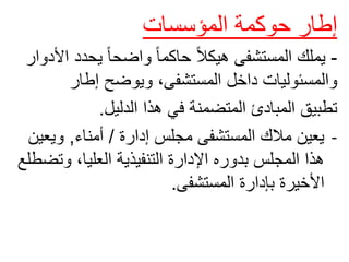 ‫إطار‬
‫حوكمة‬
‫المؤسسات‬
-
‫يحد‬ ً‫ا‬‫واضح‬ ً‫ا‬‫حاكم‬ ً‫ال‬‫هيك‬ ‫المستشفى‬ ‫يملك‬
‫األدوار‬ ‫د‬
‫إطار‬ ‫ويوضح‬ ،‫المستشفى‬ ‫داخل‬ ‫والمسئوليات‬
‫الدليل‬ ‫هذا‬ ‫في‬ ‫المتضمنة‬ ‫المبادئ‬ ‫تطبيق‬
.
-
‫إدارة‬ ‫مجلس‬ ‫المستشفى‬ ‫مالك‬ ‫يعين‬
/
‫أمناء‬
,
‫ويع‬
‫ين‬
‫وت‬ ،‫العليا‬ ‫التنفيذية‬ ‫اإلدارة‬ ‫بدوره‬ ‫المجلس‬ ‫هذا‬
‫ضطلع‬
‫المستشفى‬ ‫بإدارة‬ ‫األخيرة‬
.
 