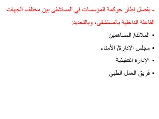 -
‫مختلف‬ ‫بين‬ ‫المستشفى‬ ‫في‬ ‫المؤسسات‬ ‫حوكمة‬ ‫إطار‬ ‫يفصل‬
‫الجهات‬
‫وبالتحديد‬ ،‫بالمستشفى‬ ‫الداخلية‬ ‫الفاعلة‬
:
•
‫المالك‬
/
‫المساهمين‬
•
‫اإلدارة‬ ‫مجلس‬
/
‫األمناء‬
•
‫التنفيذية‬ ‫اإلدارة‬
•
‫الطبي‬ ‫العمل‬ ‫فريق‬
 
