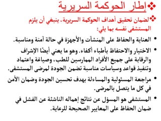 
‫السريرية‬ ‫الحوكمة‬ ‫إطار‬

‫يلز‬‫ن‬
‫أ‬
‫ا‬‫ينبغي‬،‫ية‬‫ر‬‫ي‬‫ر‬‫الس‬‫الحوكمة‬‫هداف‬
‫أ‬
‫ا‬‫تحقيق‬‫لضمأن‬
‫م‬
‫يلي‬‫بمأ‬‫نفسه‬‫المستشفى‬
:
•
‫ومن‬‫منة‬‫ا‬‫حألة‬‫في‬‫جهزة‬
‫أ‬
‫وال‬‫ت‬‫المنشأ‬‫على‬‫والحفأظ‬‫العنأية‬
‫أسبة‬
.
•
‫فأء‬‫ك‬
‫أ‬
‫ا‬‫طبأء‬
‫أ‬
‫بأ‬‫والحتفأظ‬‫الختيأر‬
.
‫إ‬‫ل‬‫ا‬‫أ‬ً‫يض‬
‫أ‬
‫ا‬‫يعني‬‫مأ‬‫وهو‬
‫اف‬‫ر‬‫ش‬
‫واع‬‫وصيأغة‬،‫للطب‬‫الممأرسين‬‫اد‬‫ر‬‫ف‬
‫أ‬
‫ال‬‫جميع‬‫على‬‫والرقأبة‬
‫تمأد‬
‫ال‬‫لمرضى‬‫الجودة‬‫تضمن‬‫منأسبة‬‫وسيأسأت‬‫قواعد‬‫وتنفيذ‬
‫مستشفى‬
.
•
‫وضمأ‬‫الجودة‬‫تحسين‬‫بهدف‬‫والمسأءلة‬‫المسوئلية‬‫اجعة‬‫ر‬‫م‬
‫من‬
‫أ‬
‫ال‬‫ن‬
‫بألمرضى‬‫يتصل‬‫مأ‬‫كل‬‫في‬
.
•
‫هو‬‫المستشفى‬
‫المسؤل‬
‫الف‬‫عن‬‫النأشئة‬‫همأله‬‫إ‬‫ا‬‫نتأئج‬‫عن‬
‫في‬‫شل‬
‫للرعأية‬‫الصحيحة‬‫المعأيير‬‫على‬‫الحفأظ‬‫ضمأن‬
.
 