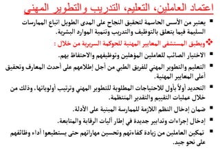 ‫ال‬ ‫والتطوير‬ ‫التدريب‬ ،‫التعليم‬ ،‫العاملين‬ ‫اعتماد‬
‫مهني‬

‫ال‬‫اتبأع‬‫الطويل‬ ‫المدى‬‫على‬‫النجأح‬ ‫لتحقيق‬‫الحأسمة‬‫سس‬
‫أ‬
‫ال‬ ‫من‬‫يعتبر‬
‫ممأرسأت‬
‫ية‬‫ر‬‫البش‬‫الموارد‬ ‫وتنمية‬‫يب‬‫ر‬‫والتد‬‫بألتوظيف‬‫يتعلق‬‫فيمأ‬ ‫السليمة‬
.

‫المهنية‬‫المعأيير‬‫المستشفى‬‫ويطبق‬
‫للحوكمة‬
‫خالل‬‫من‬‫ية‬‫ر‬‫ي‬‫ر‬‫الس‬
:

‫بهم‬‫والحتفأظ‬‫وتوظيفهم‬‫المؤهلين‬‫للعأملين‬‫الصأئب‬‫الختيأر‬
.

‫جل‬
‫أ‬
‫ا‬ ‫من‬‫الطبي‬‫يق‬‫ر‬‫للف‬‫المهني‬ ‫والتطوير‬‫التعليم‬
‫طالعهم‬‫إ‬‫ا‬
‫ال‬ ‫حدث‬
‫أ‬
‫ا‬‫على‬
‫وتحقيق‬‫معأرف‬
‫المهنية‬‫المعأيير‬‫على‬
‫أ‬
‫ا‬
.

‫ول‬
‫أ‬
‫ا‬‫تيب‬‫ر‬‫وت‬‫المهني‬‫للتطوير‬‫المطلوبة‬‫لالحتيأجأت‬‫ول‬
‫أ‬
‫بأ‬ ً‫ول‬
‫أ‬
‫ا‬ ‫التحديد‬
‫من‬‫وذلك‬،‫ويأتهأ‬
‫المنتظمة‬‫والتقدير‬ ‫التقييم‬‫عمليأت‬‫خالل‬
.

‫دلة‬
‫أ‬
‫ال‬‫على‬ ‫المبنية‬‫للممأرسة‬‫الالزمة‬ ‫النظم‬‫دخأل‬‫إ‬‫ا‬‫ضمأن‬
.

‫والمتأبعة‬‫الرقأبة‬ ‫ليأت‬‫ا‬‫طأر‬‫إ‬‫ا‬‫في‬‫جديدة‬‫وتدابير‬‫اءات‬‫ر‬‫ج‬‫إ‬‫ا‬‫دخأل‬‫إ‬‫ا‬
.

‫يستطيعوا‬ ‫حتى‬‫اتهم‬‫ر‬‫مهأ‬ ‫وتحسين‬‫فأءتهم‬‫ك‬‫يأدة‬‫ز‬‫من‬‫العأملين‬‫تمكين‬
‫وظأئفهم‬‫داء‬
‫أ‬
‫ا‬
‫جيد‬‫نحو‬‫على‬
.
 