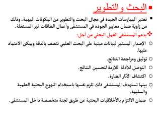 
‫والتطوير‬ ‫البحث‬

‫الم‬‫المكونأت‬‫من‬‫والتطوير‬ ‫البحث‬‫مجأل‬‫في‬ ‫الجيدة‬‫الممأرسأت‬‫تعتبر‬
‫وذلك‬ ،‫همة‬
‫المس‬‫غير‬‫الطأقأت‬‫عمأل‬
‫أ‬
‫وا‬ ‫المستشفى‬‫في‬ ‫الجودة‬‫معأيير‬‫ضمأن‬ ‫اوية‬‫ز‬ ‫من‬
‫تغلة‬
.

‫جل‬
‫أ‬
‫ا‬ ‫من‬ ‫البحثي‬ ‫العمل‬ ‫المستشفى‬ ‫يدعم‬
:
o
‫بألدق‬‫تتصف‬‫العلمي‬ ‫البحث‬‫على‬ ‫مبنية‬‫لبيأنأت‬ ‫المستمر‬‫صدار‬‫إ‬‫ل‬‫ا‬
‫العتمأد‬‫ويمكن‬‫ة‬
‫عليهأ‬
.
o
‫النتأئج‬ ‫اجعة‬‫ر‬‫وم‬‫توثيق‬
.
o
‫النتأئج‬ ‫لتحسين‬‫الالزمة‬ ‫دلة‬
‫أ‬
‫لال‬‫التوصل‬
.
o
‫الضأرة‬‫ثأر‬‫ال‬‫تشأف‬‫اك‬
.
o
‫الب‬‫النهوج‬‫بأستخدام‬‫نفسهأ‬‫تلزم‬‫ذلك‬ ‫المستشفى‬‫تستهدف‬‫بينمأ‬
‫العلمية‬ ‫حثية‬
‫والسليمة‬
.
o
‫داخل‬ ‫متخصصة‬ ‫لجنة‬‫يق‬‫ر‬‫ط‬ ‫عن‬ ‫البحثية‬‫خالقيأت‬
‫أ‬
‫بأل‬‫ام‬‫ز‬‫اللت‬‫ضمأن‬
‫المستشفى‬
.
 