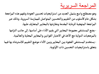 ‫السريرية‬ ‫المراجعة‬
‫ه‬‫وتفهم‬‫الجودة‬ ‫تحسين‬‫اتيجيأت‬‫ر‬‫است‬ ‫من‬‫العديد‬‫يشمل‬‫واسع‬‫مصطلح‬‫وهو‬
‫اجعة‬‫ر‬‫الم‬‫ذه‬
‫ي‬‫ر‬‫ي‬‫ر‬‫الس‬‫للممأرسة‬‫المتواصل‬ ‫والتحسين‬ ‫التقييم‬‫من‬‫سلوب‬
‫أ‬
‫كأ‬‫عأم‬‫بشكل‬
‫عبر‬‫وذلك‬،‫ة‬
‫عليه‬‫المتعأرف‬‫بألمعأيير‬‫نتهأ‬‫ر‬‫ومقأ‬‫المقدمة‬‫للرعأية‬ ‫المنهجية‬ ‫اجعة‬‫ر‬‫الم‬
‫أ‬
.
-
‫سأسهأ‬
‫أ‬
‫ا‬‫على‬‫داء‬
‫أ‬
‫ال‬ ‫يقيم‬‫التي‬‫المعأيير‬ ‫مجموعة‬ ‫المستشفى‬‫يضع‬
.
‫جأ‬‫لى‬‫إ‬‫ا‬
‫امهأ‬‫ز‬‫الت‬‫نب‬
‫و‬ ‫المحلية‬‫والمعأيير‬‫القوانين‬ ‫العتبأر‬‫في‬ ‫خذ‬
‫أ‬
‫ال‬ ‫مع‬ ‫الدولية‬‫بألمرجعيأت‬
‫العألمية‬
.
-
‫التقييم‬‫موضع‬‫داء‬
‫أ‬
‫ال‬ ‫وبين‬‫المعأيير‬ ‫بين‬ ‫الفجوة‬ ‫المستشفى‬ ‫يستخدم‬
‫فيمأ‬‫بهأ‬‫لالسترشأد‬
‫ولوية‬
‫أ‬
‫ال‬‫ذات‬ ‫التحسين‬‫اتيجيأت‬‫ر‬‫بأست‬‫يتعلق‬
.
 