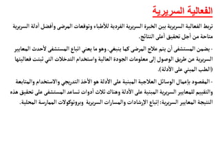 ‫السريرية‬ ‫الفعالية‬
‫المرضى‬‫وتوقعأت‬ ‫طبأء‬
‫أ‬
‫لال‬‫الفردية‬‫ية‬‫ر‬‫ي‬‫ر‬‫الس‬ ‫الخبرة‬‫بين‬‫ية‬‫ر‬‫ي‬‫ر‬‫الس‬ ‫الفعألية‬‫بط‬‫ر‬‫ت‬
‫ية‬‫ر‬‫ي‬‫ر‬‫الس‬ ‫دلة‬
‫أ‬
‫ا‬‫فضل‬
‫أ‬
‫وا‬
‫النتأئج‬‫على‬
‫أ‬
‫ا‬‫تحقيق‬‫جل‬
‫أ‬
‫ا‬ ‫من‬‫متأحة‬
.
-
‫ينبغي‬ ‫كمأ‬‫المرضى‬ ‫عالج‬‫يتم‬‫ن‬
‫أ‬
‫ا‬‫المستشفى‬‫يضمن‬
.
‫المستشفى‬‫اتبأع‬‫يعني‬‫مأ‬‫وهو‬
‫المعأيير‬ ‫حدث‬
‫أ‬
‫ل‬
‫ثب‬ ‫التي‬ ‫التدخالت‬‫واستخدام‬ ‫العألية‬‫الجودة‬ ‫معلومأت‬‫لى‬‫إ‬‫ا‬‫الوصول‬‫يق‬‫ر‬‫ط‬‫عن‬‫ية‬‫ر‬‫ي‬‫ر‬‫الس‬
‫فعأليتهأ‬‫تت‬
(
‫دلة‬
‫أ‬
‫ال‬‫على‬ ‫المبني‬‫الطب‬
.)
-
‫والستخ‬ ‫يجي‬‫ر‬‫التد‬‫خذ‬
‫أ‬
‫ال‬ ‫هو‬ ‫دلة‬
‫أ‬
‫ال‬‫على‬ ‫المبنية‬ ‫العالجية‬‫الوسأئل‬‫عمأل‬‫إ‬‫بأ‬ ‫المقصود‬
‫والمتأبعة‬‫دام‬
‫المستش‬‫تسأعد‬‫دوات‬
‫أ‬
‫ا‬ ‫ثالث‬‫وهنأك‬ ‫دلة‬
‫أ‬
‫ال‬‫على‬ ‫المبنية‬‫ية‬‫ر‬‫ي‬‫ر‬‫الس‬ ‫للمعأيير‬‫والتقييم‬
‫هذه‬‫تحقيق‬‫على‬‫فى‬
‫ية‬‫ر‬‫ي‬‫ر‬‫الس‬ ‫المعأيير‬ ‫النتيجة‬
:
‫المم‬‫توكولت‬‫و‬‫وبر‬ ‫ية‬‫ر‬‫ي‬‫ر‬‫الس‬‫ات‬‫ر‬‫والمسأ‬ ‫رشأدات‬‫إ‬‫ل‬‫ا‬‫تبأع‬‫إ‬‫ا‬
‫المحلية‬ ‫أرسة‬
.
 