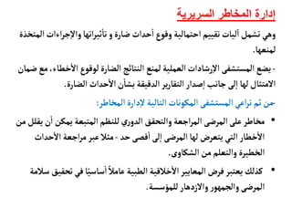 ‫السريرية‬ ‫المخاطر‬ ‫إدارة‬
‫اءا‬‫ر‬‫ج‬‫إ‬‫ل‬‫وا‬‫اتهأ‬‫ر‬‫ثي‬
‫أ‬
‫تأ‬‫و‬‫ضأرة‬ ‫حداث‬
‫أ‬
‫ا‬‫وقوع‬ ‫احتمألية‬ ‫تقييم‬‫ليأت‬‫ا‬‫تشمل‬‫وهي‬
‫المتخذة‬‫ت‬
‫لمنعهأ‬
.
-
‫خ‬
‫أ‬
‫ال‬‫لوقوع‬‫الضأرة‬ ‫النتأئج‬ ‫لمنع‬‫العملية‬‫رشأدات‬‫إ‬‫ل‬‫ا‬ ‫المستشفى‬‫يضع‬
‫ضمأن‬‫مع‬،‫طأء‬
‫الضأرة‬ ‫حداث‬
‫أ‬
‫ال‬‫ن‬
‫أ‬
‫بشأ‬ ‫الدقيقة‬‫ير‬‫ر‬‫التقأ‬‫صدار‬‫إ‬‫ا‬‫جأنب‬‫لى‬‫إ‬‫ا‬ ‫لهأ‬‫المتثأل‬
.
-
‫المخأطر‬‫دارة‬‫إ‬‫ل‬ ‫التألية‬‫المكونأت‬ ‫المستشفى‬‫اعي‬‫ر‬‫ت‬‫ثم‬‫من‬
:
•
‫ن‬
‫أ‬
‫ا‬ ‫يمكن‬ ‫المتبعة‬ ‫للنظم‬‫ري‬‫الدو‬ ‫والتحقق‬‫اجعة‬‫ر‬‫الم‬ ‫المرضى‬‫على‬‫مخأطر‬
‫من‬‫يقلل‬
‫حد‬‫قصى‬
‫أ‬
‫ا‬ ‫لى‬‫إ‬‫ا‬‫المرضى‬‫لهأ‬‫يتعرض‬‫التي‬‫خطأر‬
‫أ‬
‫ال‬
-
‫ح‬
‫أ‬
‫ال‬‫اجعة‬‫ر‬‫م‬‫عبر‬‫مثال‬
‫داث‬
‫الشكأوى‬‫من‬‫والتعلم‬ ‫الخطيرة‬
.
•
‫ت‬‫في‬‫أ‬ً‫سأسي‬
‫أ‬
‫ا‬ ً‫عأمال‬ ‫الطبية‬ ‫خالقية‬
‫أ‬
‫ال‬‫المعأيير‬‫فرض‬‫يعتبر‬‫كذلك‬
‫سالمة‬ ‫حقيق‬
‫للمؤسسة‬‫والزدهأر‬‫ر‬‫والجمهو‬‫المرضى‬
.
 