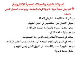 ‫اإللكترونية‬ ‫الصحية‬ ‫والسجالت‬ ‫الطبية‬ ‫السجالت‬
:

‫أ‬ً‫طبي‬ ً‫سجال‬‫يمثل‬‫كمأ‬
-
‫المقدمة‬ ‫للرعأية‬ ‫أ‬ً‫قأنوني‬
.
‫عداد‬‫إ‬‫ا‬‫ويتم‬
‫الطبي‬‫السجل‬
‫بحيث‬
:
-
‫للحألة‬‫يخي‬‫ر‬‫التأ‬‫للوصف‬‫أ‬ً‫سأس‬
‫أ‬
‫ا‬ ‫يشكل‬
.
-
‫الطبية‬‫المهن‬ ‫في‬‫المشتغلين‬‫بين‬ ‫التصأل‬‫يسهل‬
.
-
‫دلة‬
‫أ‬
‫ال‬‫على‬‫المبنية‬‫والممأرسة‬ ‫ية‬‫ر‬‫ي‬‫ر‬‫الس‬‫البحث‬ ‫يدعم‬
.
-
‫ار‬‫ر‬‫الق‬‫اتخأذ‬‫عمليأت‬ ‫يدعم‬
.
-
‫التصحيحية‬‫اءات‬‫ر‬‫ج‬‫إ‬‫ل‬‫ا‬‫واتخأذ‬ ‫خطأء‬
‫أ‬
‫ال‬ ‫تحديد‬‫في‬ ‫يسأعد‬
.
-
‫الت‬‫صف‬‫و‬‫و‬‫المستقبلية‬‫الصحية‬‫بألمشكالت‬‫التنبؤ‬‫في‬ ‫يسأعد‬
‫الوقأئية‬‫دابير‬
.
-
‫ه‬‫ر‬‫تطو‬‫ومدى‬ ‫الطبي‬‫يق‬‫ر‬‫الف‬‫في‬‫فأءات‬‫للك‬ ‫المستمر‬‫التقييم‬ ‫يدعم‬
‫م‬
.
-
‫أ‬ً‫قأنوني‬ ً‫سجال‬ ‫يشكل‬
.
 