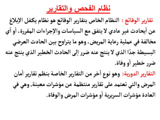 ‫والتقارير‬ ‫الفحص‬ ‫نظام‬
‫الوقأئع‬ ‫ير‬‫ر‬‫تقأ‬
:
‫يك‬‫نظأم‬‫هو‬‫الوقأئع‬ ‫ير‬‫ر‬‫بتقأ‬‫الخأص‬‫النظأم‬
‫بالغ‬‫إ‬‫ل‬‫ا‬‫فل‬
‫ر‬‫المقر‬‫اءات‬‫ر‬‫ج‬‫إ‬‫ل‬‫وا‬‫السيأسأت‬ ‫مع‬‫يتفق‬ ‫ل‬‫عأدي‬‫غير‬‫يحأدث‬
‫أ‬
‫ا‬‫عن‬
‫ي‬
‫أ‬
‫ا‬‫و‬
‫أ‬
‫ا‬،‫ة‬
‫ا‬‫الحأدث‬‫بين‬ ‫ح‬‫و‬‫ا‬‫ر‬‫يت‬‫مأ‬ ‫وهو‬،‫يض‬‫ر‬‫الم‬‫رعأية‬‫عملية‬‫في‬‫مخألفة‬
‫لعرضي‬
‫ال‬‫الخطير‬‫الحأدث‬‫لى‬‫إ‬‫ا‬‫ر‬‫ضر‬‫عنه‬ ‫ينتج‬ ‫ل‬‫الذي‬‫ا‬ ً‫جد‬‫البسيطة‬
‫عنه‬‫ينتج‬‫ذي‬
‫وفأة‬‫و‬
‫أ‬
‫ا‬ ‫خطير‬‫ر‬‫ضر‬
.
‫ية‬‫ر‬‫الدو‬‫ير‬‫ر‬‫التقأ‬
:
‫تقأ‬‫بنظم‬‫الخأصة‬‫ير‬‫ر‬‫التقأ‬ ‫من‬‫خر‬‫ا‬‫ع‬‫نو‬ ‫وهو‬
‫مأن‬
‫أ‬
‫ا‬ ‫ير‬‫ر‬
‫معينة‬‫ات‬‫ر‬‫مؤش‬‫عن‬ ‫منتظمة‬ ‫ير‬‫ر‬‫تقأ‬‫على‬‫تعتمد‬‫والتي‬‫المرض‬
,
‫في‬ ‫وهي‬
‫والوفأة‬‫المرض‬‫ات‬‫ر‬‫مؤش‬‫و‬
‫أ‬
‫ا‬ ‫ية‬‫ر‬‫ي‬‫ر‬‫الس‬‫ات‬‫ر‬‫مؤش‬‫العأدة‬
.
 